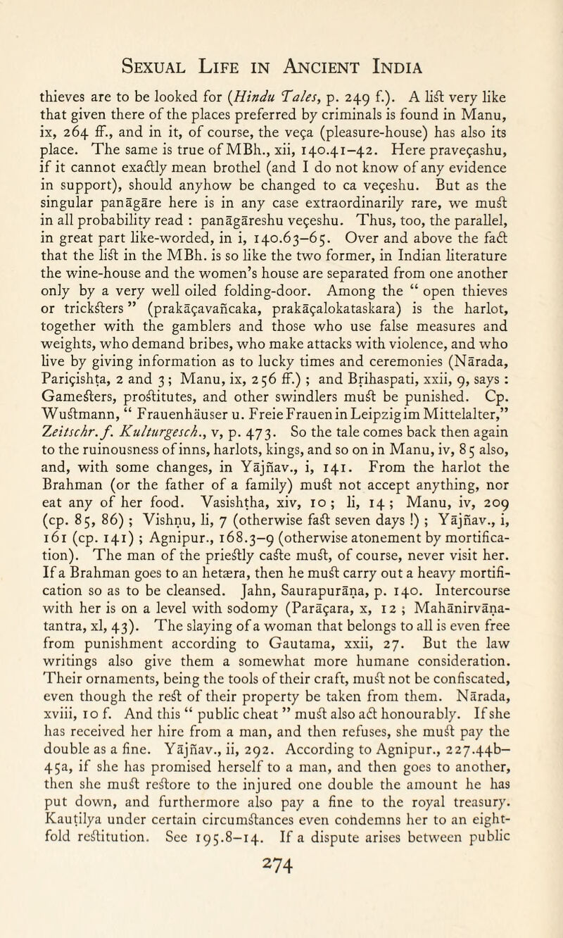 thieves are to be looked for (Hindu Tales, p. 249 f.). A lift very like that given there of the places preferred by criminals is found in Manu, ix, 264 ff., and in it, of course, the vega (pleasure-house) has also its place. The same is true of MBh., xii, 140.41-42. Here pravegashu, if it cannot exactly mean brothel (and I do not know of any evidence in support), should anyhow be changed to ca vegeshu. But as the singular panagare here is in any case extraordinarily rare, we muft in all probability read : panagareshu vegeshu. Thus, too, the parallel, in great part like-worded, in i, 140.63-65. Over and above the fact that the lift in the MBh. is so like the two former, in Indian literature the wine-house and the women’s house are separated from one another only by a very well oiled folding-door. Among the “ open thieves or trickfters ” (prakagavancaka, prakagalokataskara) is the harlot, together with the gamblers and those who use false measures and weights, who demand bribes, who make attacks with violence, and who live by giving information as to lucky times and ceremonies (Narada, Parigishta, 2 and 3 ; Manu, ix, 2 56 ff.) ; and Brihaspati, xxii, 9, says : Gamefters, proftitutes, and other swindlers muft be punished. Cp. Wuftmann, “ Frauenhauser u. Freie Frauen in Leipzigim Mittelalter,” Xeitschr. f. Kulturgesck., v, p. 473. So the tale comes back then again to the ruinousness of inns, harlots, kings, and so on in Manu, iv, 85 also, and, with some changes, in Yajnav., i, 141. From the harlot the Brahman (or the father of a family) muft not accept anything, nor eat any of her food. Vasishtha, xiv, 10; li, 14; Manu, iv, 209 (cp. 85, 86) ; Vishnu, li, 7 (otherwise faft seven days !) ; Yajnav., i, 161 (cp. 141) ; Agnipur., 168.3-9 (otherwise atonement by mortifica¬ tion). The man of the prieftly cafte muft, of course, never visit her. If a Brahman goes to an hetaera, then he muft carry out a heavy mortifi¬ cation so as to be cleansed. Jahn, Saurapurana, p. 140. Intercourse with her is on a level with sodomy (Paragara, x, 12 ; Mahanirvana- tantra, xl, 43). The slaying of a woman that belongs to all is even free from punishment according to Gautama, xxii, 27. But the law writings also give them a somewhat more humane consideration. Their ornaments, being the tools of their craft, must not be confiscated, even though the reft of their property be taken from them. Narada, xviii, iof. And this “ public cheat ” muft also aft honourably. Ifshe has received her hire from a man, and then refuses, she muft pay the double as a fine. Yajnav., ii, 292. According to Agnipur., 227.44b- 45a, if she has promised herself to a man, and then goes to another, then she muft reftore to the injured one double the amount he has put down, and furthermore also pay a fine to the royal treasury. Kautilya under certain circumstances even cohdemns her to an eight¬ fold rcftitution. See 195.8-14. If a dispute arises between public
