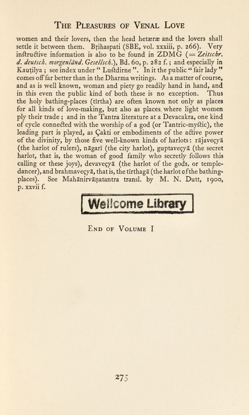 women and their lovers, then the head hetaerae and the lovers shall settle it between them. Brihaspati (SBE, vol. xxxiii, p. 266). Very instructive information is also to be found in ZDMG (= Zeitschr. d. deutsck. morgenland. Gesellsch.), Bd. 60, p. 282 f.; and especially in Kautilya ; see index under “ LuStdirne In it the public “ fair lady ” comes off far better than in the Dharma writings. As a matter of course, and as is well known, woman and piety go readily hand in hand, and in this even the public kind of both these is no exception. Thus the holy bathing-places (tlrtha) are often known not only as places for all kinds of love-making, but also as places where light women ply their trade ; and in the Tantra literature at a Devacakra, one kind of cycle connected with the worship of a god (or Tantric-myStic), the leading part is played, as (Jakti or embodiments of the aCtive power of the divinity, by those five well-known kinds of harlots: rajavepya (the harlot of rulers), nagarl (the city harlot), guptave?ya (the secret harlot, that is, the woman of good family who secretly follows this calling or these joys), devavepya (the harlot of the gods, or temple- dancer), and brahmavepyS, that is, the tlrthaga (the harlot 0 fthe bathing- places). See Mahanirvanatantra transl. by M. N. Dutt, 1900, p. xxvii f. assaatt-y'tMMiTiLini .... . Wellcome Library End of Volume I
