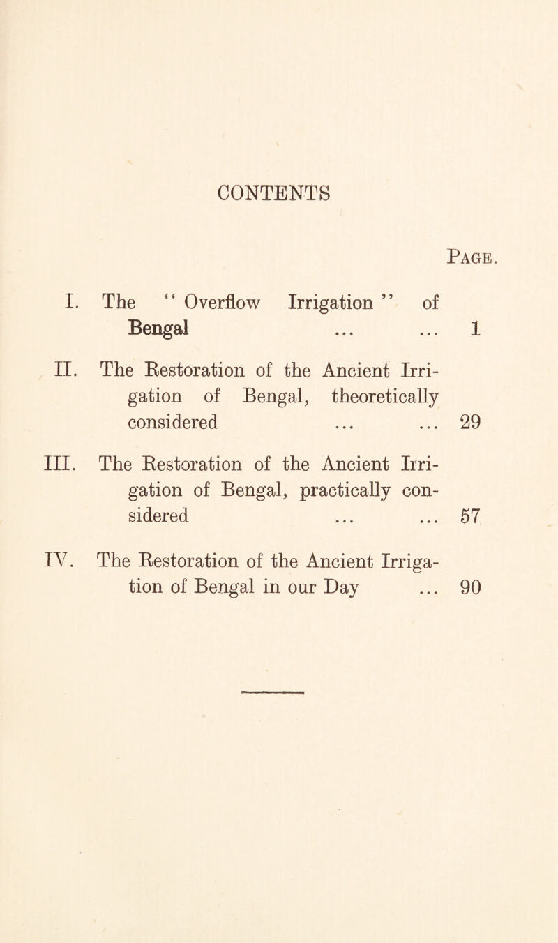 CONTENTS I. The <4 Overflow Irrigation of Bengal II. The Restoration of the Ancient Irri¬ gation of Bengal, theoretically considered III. The Restoration of the Ancient Irri¬ gation of Bengal, practically con¬ sidered Page. 1 29 57 IV. The Restoration of the Ancient Irriga¬ tion of Bengal in our Day ... 90