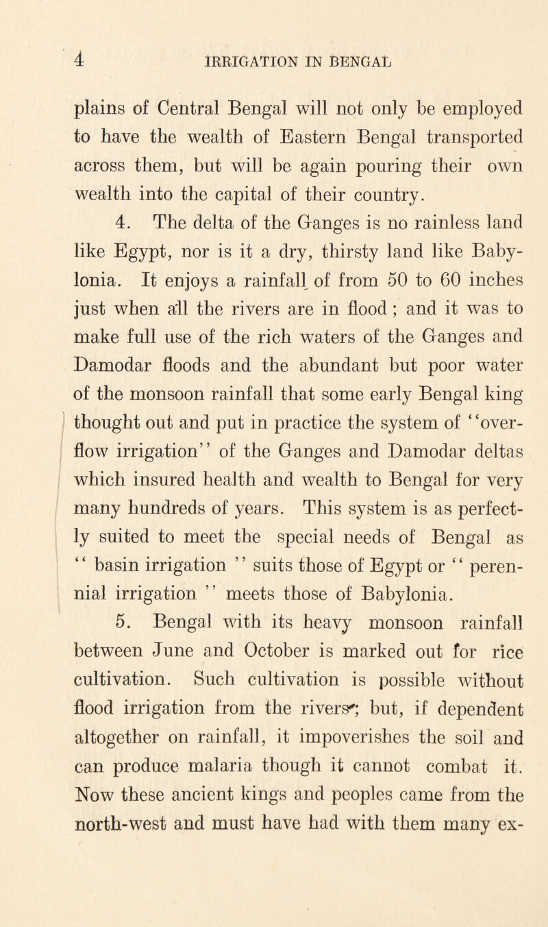 plains of Central Bengal will not only be employed to have the wealth of Eastern Bengal transported across them, but will be again pouring their own wealth into the capital of their country. 4. The delta of the Ganges is no rainless land like Egypt, nor is it a dry, thirsty land like Baby¬ lonia. It enjoys a rainfall of from 50 to 60 inches just when all the rivers are in flood; and it was to make full use of the rich waters of the Ganges and Damodar floods and the abundant but poor water of the monsoon rainfall that some early Bengal king thought out and put in practice the system of “over¬ flow irrigation” of the Ganges and Damodar deltas which insured health and wealth to Bengal for very many hundreds of years. This system is as perfect¬ ly suited to meet the special needs of Bengal as “ basin irrigation ” suits those of Egypt or “ peren¬ nial irrigation ” meets those of Babylonia. 5. Bengal with its heavy monsoon rainfall between June and October is marked out for rice cultivation. Such cultivation is possible without flood irrigation from the rivers'; but, if dependent altogether on rainfall, it impoverishes the soil and can produce malaria though it cannot combat it. Now these ancient kings and peoples came from the north-west and must have had with them many ex-