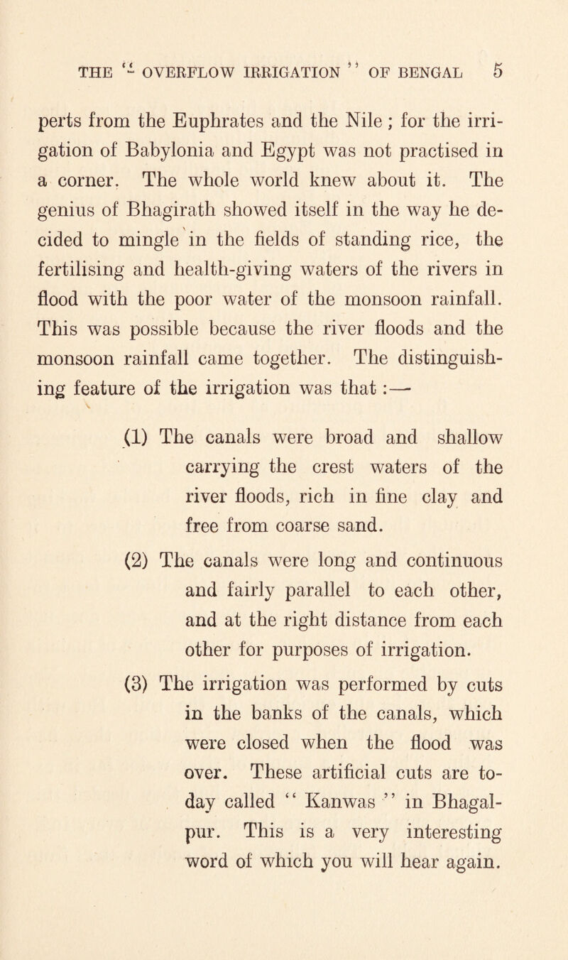 perts from the Euphrates and the Nile; for the irri¬ gation of Babylonia and Egypt was not practised in a corner. The whole world knew about it. The genius of Bhagirath showed itself in the way he de¬ cided to mingle in the fields of standing rice, the fertilising and health-giving waters of the rivers in flood with the poor water of the monsoon rainfall. This was possible because the river floods and the monsoon rainfall came together. The distinguish¬ ing feature of the irrigation was that (1) The canals were broad and shallow carrying the crest waters of the river floods, rich in fine clay and free from coarse sand. (2) The canals were long and continuous and fairly parallel to each other, and at the right distance from each other for purposes of irrigation. (3) The irrigation was performed by cuts in the banks of the canals, which were closed when the flood was over. These artificial cuts are to¬ day called ‘ ‘ Kanwas ’ ’ in B hagai - pur. This is a very interesting word of which you will hear again.