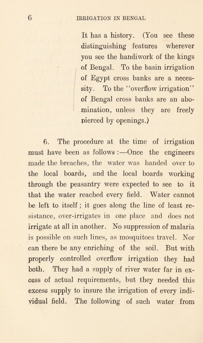 It has a history. (You see these distinguishing features wherever you see the handiwork of the kings of Bengal. To the basin irrigation of Egypt cross banks are a neces¬ sity. To the “overflow irrigation' ’ of Bengal cross banks are an abo¬ mination, unless they are freely pierced by openings.) 6. The procedure at the time of irrigation must have been as follows :—Once the engineers made the breaches, the water was handed over to the local boards, and the local boards working through the peasantry were expected to see to it that the water reached every field. Water cannot be left to itself; it goes along the line of least re¬ sistance, over-irrigates in one place and does not irrigate at all in another. No suppression of malaria is possible on such lines, as mosquitoes travel. Nor can there be any enriching of the soil. But with properly controlled overflow irrigation they had both. They had a supply of river water far in ex¬ cess of actual requirements, but they needed this excess supply to insure the irrigation of every indi¬ vidual field. The following of such water from