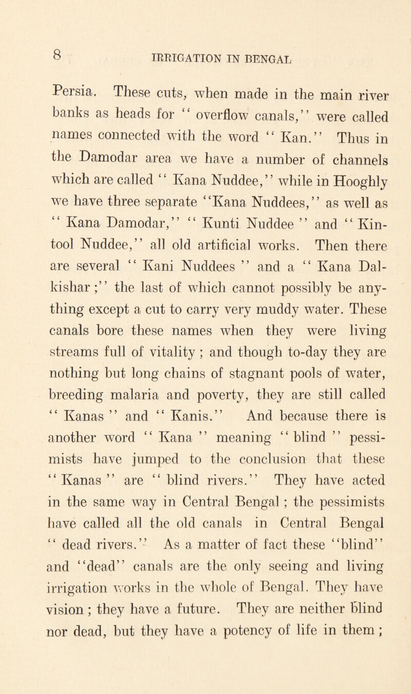 Persia. These cuts, when made in the main river banks as heads for “ overflow canals/’ were called names connected with the word <c Kan.” Thus in the Damodar area we have a number of channels which are called “ Kana Nuddee,” while in Hooghly we have three separate “Kana Nuddees,” as well as “ Kana Damodar,” “ Kunti Nuddee ” and “ Kin- tool Nuddee,” all old artificial works. Then there are several “ Kani Nuddees ” and a “ Kana Dal- kishar;” the last of which cannot possibly be any¬ thing except a cut to carry very muddy water. These canals bore these names when they were living streams full of vitality; and though to-day they are nothing but long chains of stagnant pools of water, breeding malaria and poverty, they are still called Kanas ” and “ Kanis.” And because there is another word “ Kana ” meaning “ blind ” pessi¬ mists have jumped to the conclusion that these “Kanas” are “blind rivers.” They have acted in the same way in Central Bengal; the pessimists have called all the old canals in Central Bengal “ dead rivers.” As a matter of fact these “blind” and “dead” canals are the only seeing and living irrigation works in the whole of Bengal. They have vision; they have a future. They are neither blind nor dead, but they have a potency of life in them;