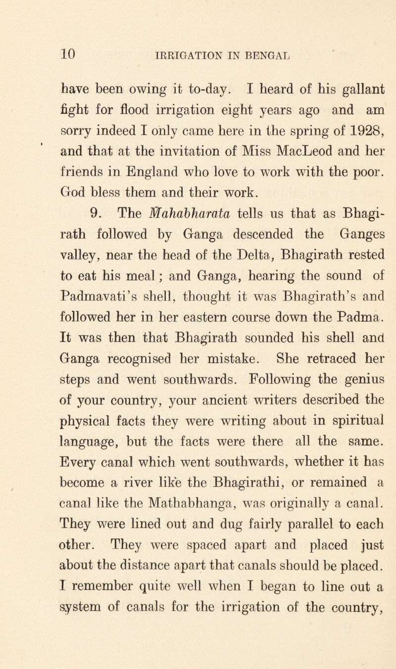 have been owing it to-day. I heard of his gallant fight for flood irrigation eight years ago and am sorry indeed I only came here in the spring of 1928, and that at the invitation of Miss MacLeod and her friends in England who love to work with the poor. God bless them and their work. 9. The Mahabharata tells us that as Bhagi- rath followed by Ganga descended the Ganges valley, near the head of the Delta, Bhagirath rested to eat his meal; and Ganga, hearing the sound of Padmavati’s shell, thought it was Bhagirath’s and followed her in her eastern course down the Padma. It was then that Bhagirath sounded his shell and Ganga recognised her mistake. She retraced her steps and went southwards. Following the genius of your country, your ancient writers described the physical facts they were writing about in spiritual language, but the facts were there all the same. Every canal which went southwards, whether it has become a river like the Bhagirathi, or remained a canal like the Mathabhanga, was originally a canal. They were lined out and dug fairly parallel to each other. They were spaced apart and placed just about the distance apart that canals should be placed. I remember quite well when I began to line out a system of canals for the irrigation of the country,