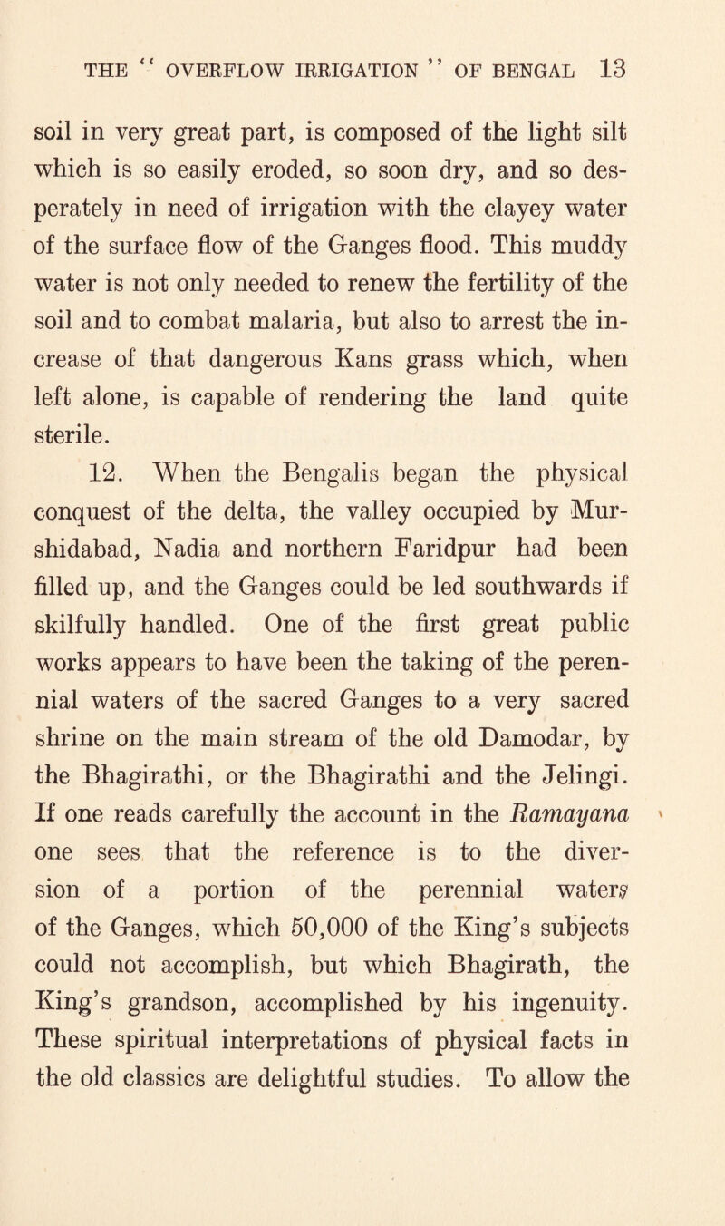soil in very great part, is composed of the light silt which is so easily eroded, so soon dry, and so des¬ perately in need of irrigation with the clayey water of the surface flow of the Ganges flood. This muddy water is not only needed to renew the fertility of the soil and to combat malaria, but also to arrest the in¬ crease of that dangerous Kans grass which, when left alone, is capable of rendering the land quite sterile. 12. When the Bengalis began the physical conquest of the delta, the valley occupied by Mur- shidabad, Nadia and northern Faridpur had been filled up, and the Ganges could be led southwards if skilfully handled. One of the first great public works appears to have been the taking of the peren¬ nial waters of the sacred Ganges to a very sacred shrine on the main stream of the old Damodar, by the Bhagirathi, or the Bhagirathi and the Jelingi. If one reads carefully the account in the Ramayana one sees that the reference is to the diver¬ sion of a portion of the perennial water# of the Ganges, which 50,000 of the King’s subjects could not accomplish, but which Bhagirath, the King’s grandson, accomplished by his ingenuity. These spiritual interpretations of physical facts in the old classics are delightful studies. To allow the