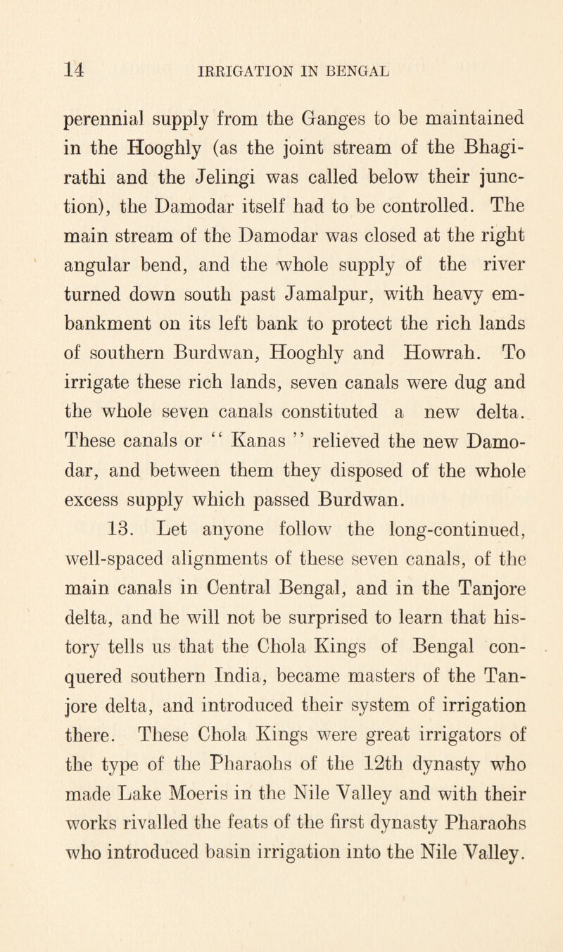 perennial supply from the Ganges to be maintained in the Hooghly (as the joint stream of the Bhagi- rathi and the Jelingi was called below their junc¬ tion), the Damodar itself had to be controlled. The main stream of the Damodar was closed at the right angular bend, and the whole supply of the river turned down south past Jamalpur, with heavy em¬ bankment on its left bank to protect the rich lands of southern Burdwan, Hooghly and Howrah. To irrigate these rich lands, seven canals were dug and the whole seven canals constituted a new delta. These canals or ‘ ‘ Kanas ’5 relieved the new Damo¬ dar, and between them they disposed of the whole excess supply which passed Burdwan. 13. Let anyone follow the long-continued, well-spaced alignments of these seven canals, of the main canals in Central Bengal, and in the Tanjore delta, and he will not be surprised to learn that his¬ tory tells us that the Chola Kings of Bengal con¬ quered southern India, became masters of the Tan¬ jore delta, and introduced their system of irrigation there. These Chola Kings were great irrigators of the type of the Pharaohs of the 12th dynasty who made Lake Moeris in the Nile Valley and with their works rivalled the feats of the first dynasty Pharaohs who introduced basin irrigation into the Nile Valley.