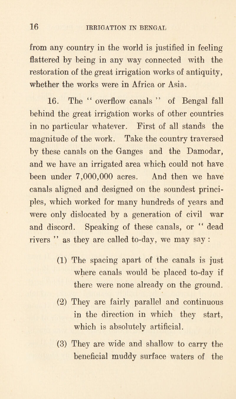 from any country in the world is justified in feeling flattered by being in any way connected with the restoration of the great irrigation works of antiquity, whether the works were in Africa or Asia. 16. The “ overflow canals ” of Bengal fall behind the great irrigation works of other countries in no particular whatever. First of all stands the magnitude of the work. Take the country traversed by these canals on the Ganges and the Damodar, and we have an irrigated area which could not have been under 7,000,000 acres. And then we have canals aligned and designed on the soundest princi¬ ples, which worked for many hundreds of years and were only dislocated by a generation of civil war and discord. Speaking of these canals, or “ dead rivers ” as they are called to-day, we may say : (1) The spacing apart of the canals is just where canals would be placed to-day if there were none already on the ground. • (2) They are fairly parallel and continuous in the direction in which they start, which is absolutely artificial. (3) They are wide and shallow to carry the beneficial muddy surface waters of the