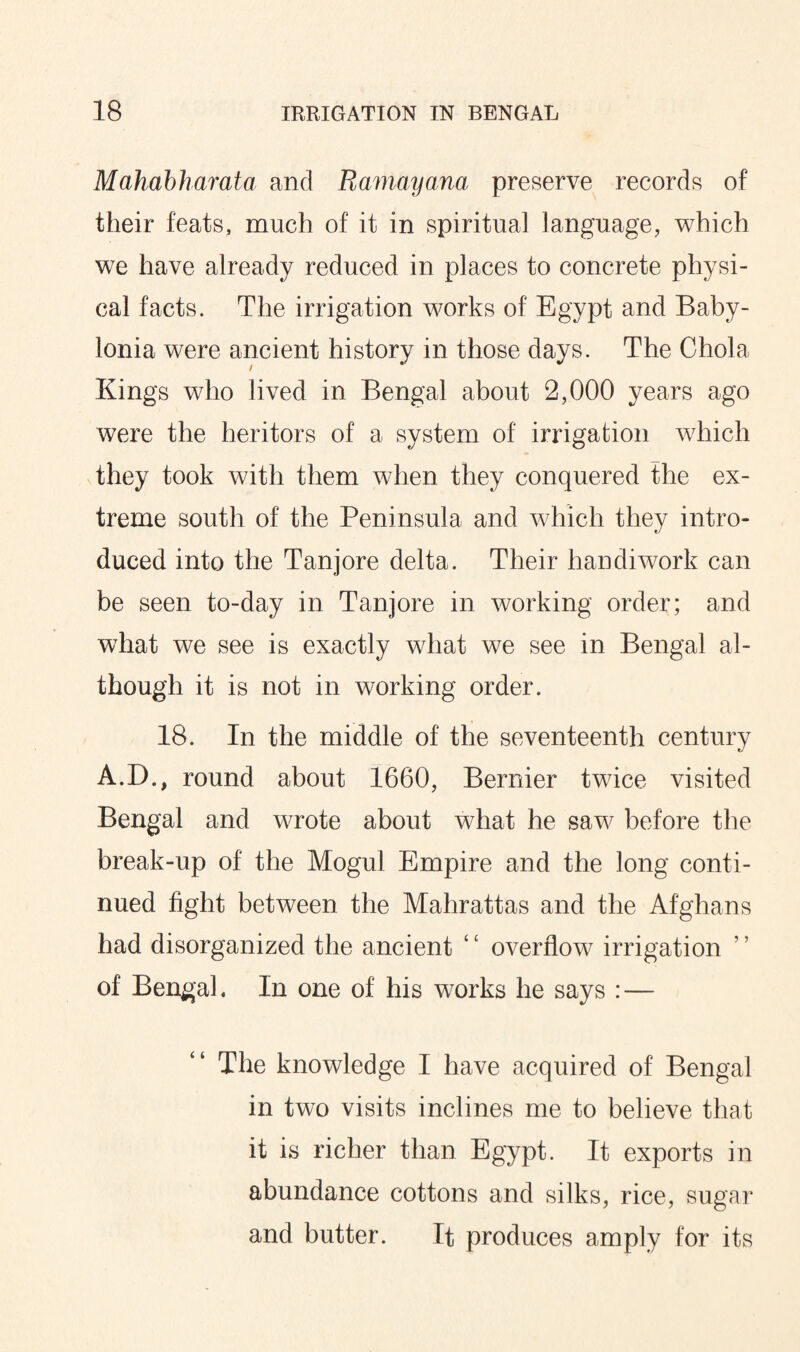 Mahabharata and Ramayana preserve records of their feats, much of it in spiritual language, which we have already reduced in places to concrete physi¬ cal facts. The irrigation works of Egypt and Baby¬ lonia were ancient history in those days. The Chola Kings who lived in Bengal about 2,000 years ago were the heritors of a system of irrigation which they took with them when they conquered the ex¬ treme south of the Peninsula and which they intro¬ duced into the Tanjore delta. Their handiwork can be seen to-day in Tanjore in working order; and what we see is exactly what we see in Bengal al¬ though it is not in working order. 18. In the middle of the seventeenth century A.D., round about 1660, Bernier twice visited Bengal and wrote about what he saw before the break-up of the Mogul Empire and the long conti¬ nued fight between the Mahrattas and the Afghans had disorganized the ancient ‘c overflow irrigation of Bengal. In one of his works he says : — The knowledge I have acquired of Bengal in two visits inclines me to believe that it is richer than Egypt. It exports in abundance cottons and silks, rice, sugar and butter. It produces amply for its