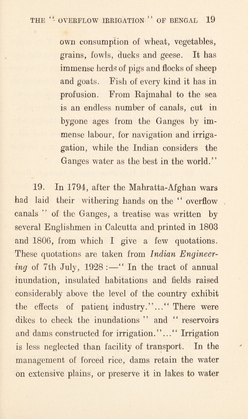 own consumption of wheat, vegetables, grains, fowls, ducks and geese. It has immense herds of pigs and flocks of sheep and goats. Pish of every kind it has in profusion. Prom Rajmahal to the sea is an endless number of canals, cut in bygone ages from the Ganges by im¬ mense labour, for navigation and irriga- gation, while the Indian considers the Ganges water as the best in the world.” 19. In 1794, after the Mahratta-Afghan wars had laid their withering hands on the ‘ ‘ overflow canals ” of the Ganges, a treatise was written by several Englishmen in Calcutta and printed in 1803 and 1806, from which I give a few quotations. These quotations are taken from Indian Engineer¬ ing of 7th July, 1928 :—” In the tract of annual inundation, insulated habitations and fields raised considerably above the level of the country exhibit the effects of patient industry.”...” There were dikes to check the inundations ” and ” reservoirs and dams constructed for irrigation.”...” Irrigation is less neglected than facility of transport. In the management of forced rice, dams retain the water on extensive plains, or preserve it in lakes to water