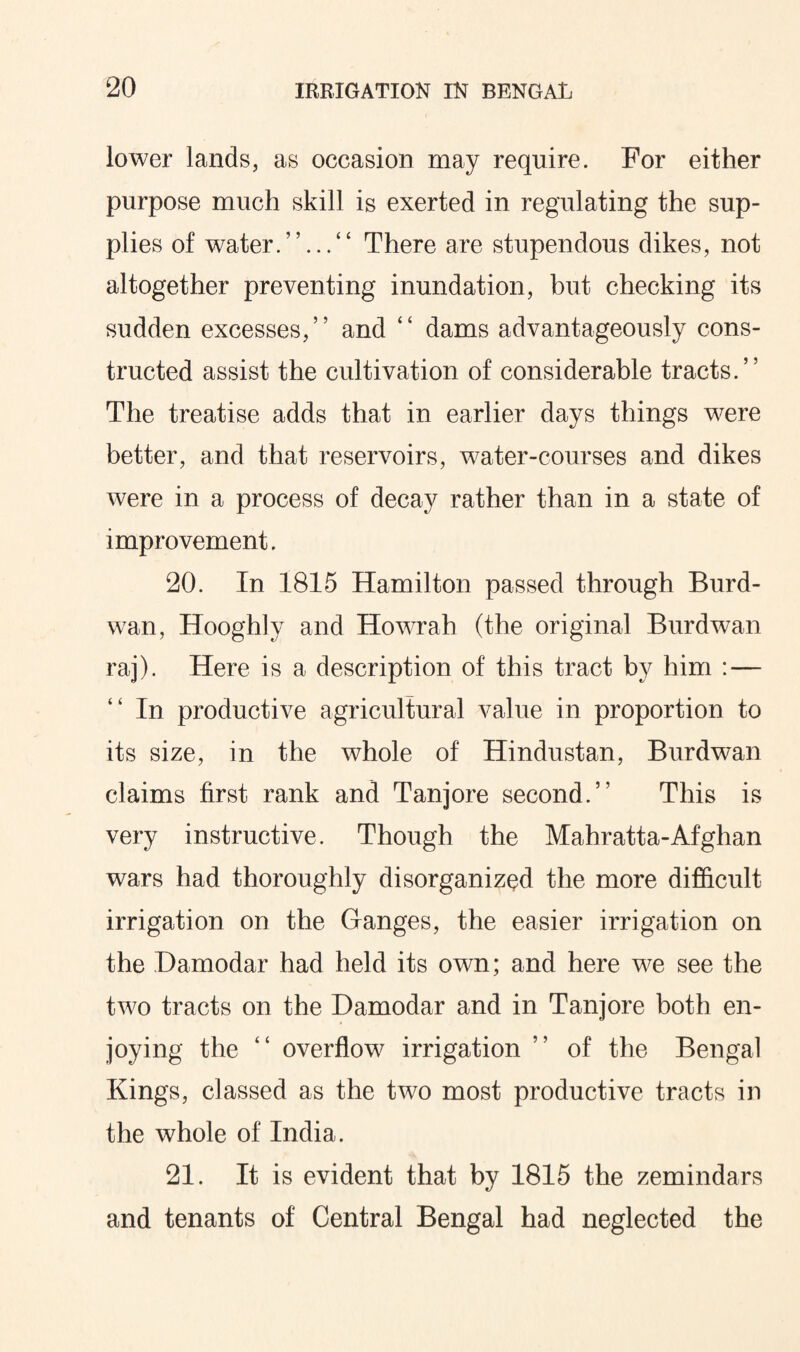 lower lands, as occasion may require. For either purpose much skill is exerted in regulating the sup¬ plies of water.”...” There are stupendous dikes, not altogether preventing inundation, but checking its sudden excesses,” and ” dams advantageously cons¬ tructed assist the cultivation of considerable tracts.” The treatise adds that in earlier days things were better, and that reservoirs, water-courses and dikes were in a process of decay rather than in a state of improvement. 20. In 1815 Hamilton passed through Burd- wan, Hooghly and Howrah (the original Burdwan raj). Here is a description of this tract by him : — ” In productive agricultural value in proportion to its size, in the whole of Hindustan, Burdwan claims first rank and Tanjore second.” This is very instructive. Though the Mahratta-Afghan wars had thoroughly disorganized the more difficult irrigation on the Ganges, the easier irrigation on the Damodar had held its own; and here we see the two tracts on the Damodar and in Tanjore both en¬ joying the ” overflow irrigation ” of the Bengal Kings, classed as the two most productive tracts in the whole of India. 21. It is evident that by 1815 the zemindars and tenants of Central Bengal had neglected the