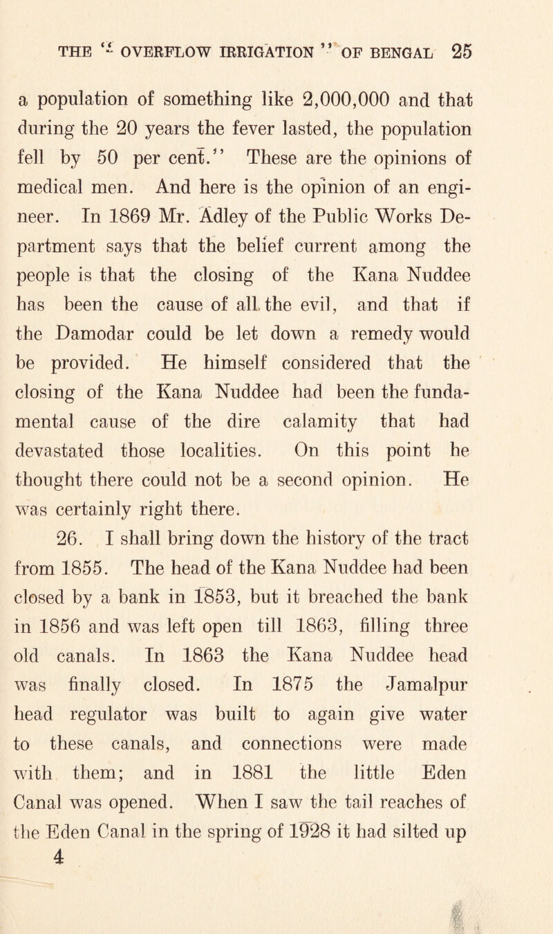 a population of something like 2,000,000 and that during the 20 years the fever lasted, the population fell by 50 per cent/’ These are the opinions of medical men. And here is the opinion of an engi¬ neer. In 1869 Mr. Adley of the Public Works De¬ partment says that the belief current among the people is that the closing of the Kana Nuddee has been the cause of alLthe evil, and that if the Damodar could be let down a remedy would be provided. He himself considered that the closing of the Kana Nuddee had been the funda¬ mental cause of the dire calamity that had devastated those localities. On this point he thought there could not be a second opinion. He was certainly right there. 26. I shall bring down the history of the tract from 1855. The head of the Kana Nuddee had been closed by a bank in 1853, but it breached the bank in 1856 and was left open till 1863, filling three old canals. In 1863 the Kana Nuddee head was finally closed. In 1875 the Jamalpur head regulator was built to again give water to these canals, and connections were made with them; and in 1881 the little Eden Canal was opened. When I saw the tail reaches of the Eden Canal in the spring of 1928 it had silted up 4