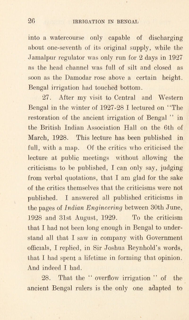 into a watercourse only capable of discharging about one-seventh of its original supply, while the Jamalpur regulator was only run for 2 days in 1927 as the head channel was full of silt and closed as soon as the Damodar rose above a certain height. Bengal irrigation had touched bottom. 27. After my visit to Central and Western Bengal in the winter of 1927-28 I lectured on “The restoration of the ancient irrigation of Bengal ” in the British Indian Association Hall on the 6th of March, 1928. This lecture has been published in full, with a map. Of the critics who criticised the lecture at public meetings without allowing the criticisms to be published, I can only say, judging from verbal quotations, that I am glad for the sake of the critics themselves that the criticisms were not published. I answered all published criticisms in the pages of Indian Engineering between 30th June, 1928 and 31st August, 1929. To the criticism that I had not been long enough in Bengal to under¬ stand all that I saw in company with Government officials, I replied, in Sir Joshua Reynhold’s words, that I had spent a lifetime in forming that opinion. And indeed I had. 28. That the “ overflow irrigation ” of the ancient Bengal rulers is the only one adapted to