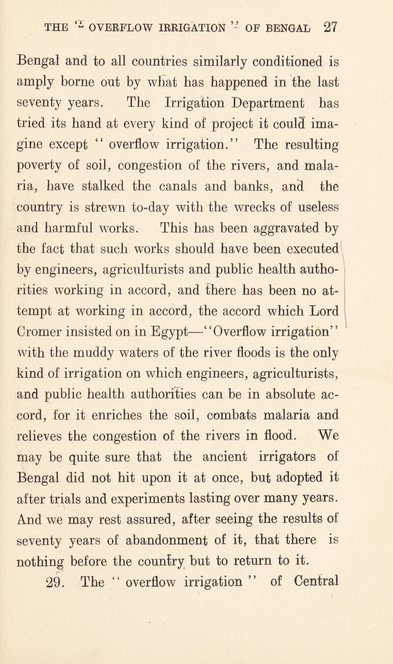 Bengal and to all countries similarly conditioned is amply borne out by what has happened in the last seventy years. The Irrigation Department has tried its hand at every kind of project it could ima¬ gine except “ overflow irrigation,” The resulting poverty of soil, congestion of the rivers, and mala¬ ria, have stalked the canals and banks, and the country is strewn to-day with the wrecks of useless and harmful works. This has been aggravated by the fact that such works should have been executed by engineers, agriculturists and public health autho¬ rities working in accord, and there has been no at¬ tempt at working in accord, the accord which Lord Cromer insisted on in Egypt—“Overflow irrigation” with the muddy waters of the river floods is the only kind of irrigation on which engineers, agriculturists, and public health authorities can be in absolute ac¬ cord, for it enriches the soil, combats malaria and relieves the congestion of the rivers in flood. We may be quite sure that the ancient irrigators of Bengal did not hit upon it at once, but adopted it after trials and experiments lasting over many years. And we may rest assured, after seeing the results of seventy years of abandonment of it, that there is nothing before the country but to return to it. 29. The “ overflow irrigation ” of Central
