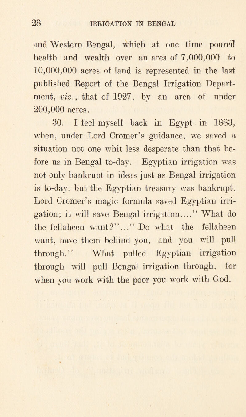 and Western Bengal, which at one time poured health and wealth over an area of 7,000,000 to 10,000,000 acres of land is represented in the last published Report of the Bengal Irrigation Depart¬ ment, viz., that of 1927, by an area of under 200,000 acres. 30. I feel myself back in Egypt in 1883, when, under Lord Cromer’s guidance, we saved a situation not one whit less desperate than that be¬ fore us in Bengal to-day. Egyptian irrigation was not only bankrupt in ideas just as Bengal irrigation is to-day, but the Egyptian treasury was bankrupt. Lord Cromer’s magic formula saved Egyptian irri¬ gation; it will save Bengal irrigation.../* What do the fellaheen wantDo what the fellaheen want, have them behind you, and you will pull through.” What pulled Egyptian irrigation through will pull Bengal irrigation through, for when you work with the poor you work with God.