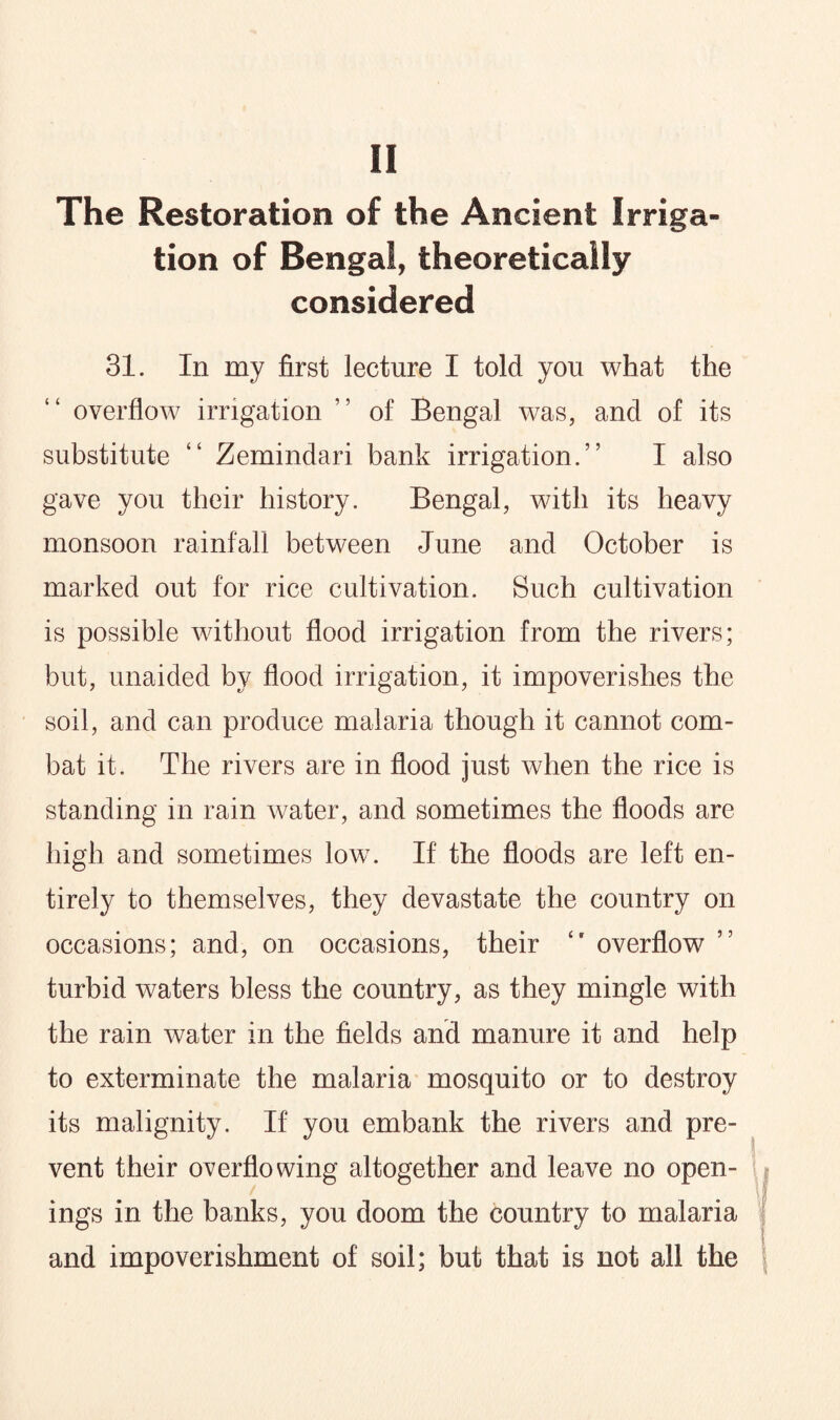 The Restoration of the Ancient Irriga¬ tion of Bengal, theoretically considered 31. In my first lecture I told you what the overflow irrigation ” of Bengal was, and of its substitute “ Zemindari bank irrigation.” I also gave you their history. Bengal, with its heavy monsoon rainfall between June and October is marked out for rice cultivation. Such cultivation is possible without flood irrigation from the rivers; but, unaided by flood irrigation, it impoverishes the soil, and can produce malaria though it cannot com¬ bat it. The rivers are in flood just when the rice is standing in rain water, and sometimes the floods are high and sometimes low. If the floods are left en¬ tirely to themselves, they devastate the country on occasions; and, on occasions, their “ overflow ” turbid waters bless the country, as they mingle with the rain water in the fields and manure it and help to exterminate the malaria mosquito or to destroy its malignity. If you embank the rivers and pre¬ vent their overflowing altogether and leave no open¬ ings in the banks, you doom the country to malaria and impoverishment of soil; but that is not all the