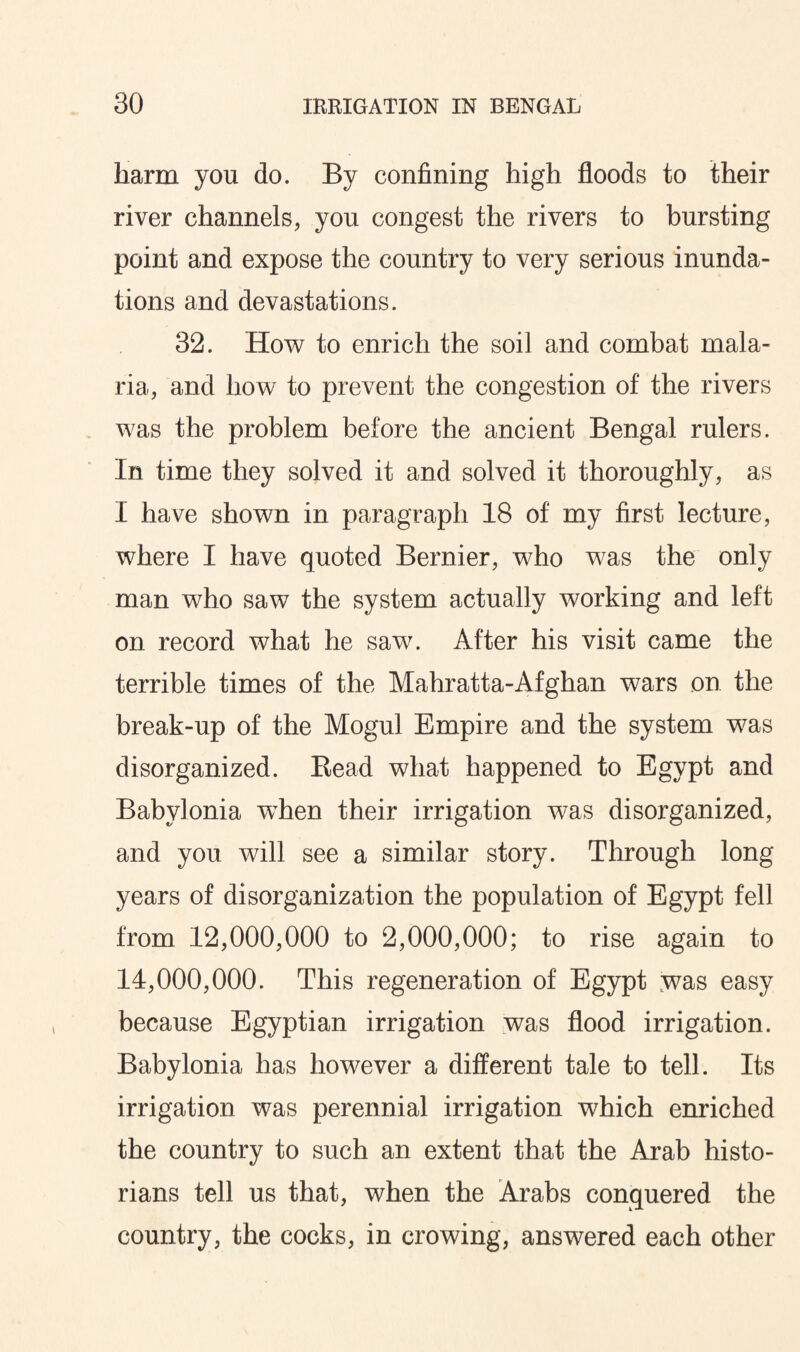 harm you do. By confining high floods to their river channels, you congest the rivers to bursting point and expose the country to very serious inunda¬ tions and devastations. 32. How to enrich the soil and combat mala¬ ria, and how to prevent the congestion of the rivers was the problem before the ancient Bengal rulers. In time they solved it and solved it thoroughly, as I have shown in paragraph 18 of my first lecture, where I have quoted Bernier, who was the only man who saw the system actually working and left on record what he saw. After his visit came the terrible times of the Mahratta-Afghan wars on the break-up of the Mogul Empire and the system was disorganized. Bead what happened to Egypt and Babylonia wThen their irrigation was disorganized, and you will see a similar story. Through long years of disorganization the population of Egypt fell from 12,000,000 to 2,000,000; to rise again to 14,000,000. This regeneration of Egypt was easy because Egyptian irrigation was flood irrigation. Babylonia has however a different tale to tell. Its irrigation was perennial irrigation which enriched the country to such an extent that the Arab histo¬ rians tell us that, when the Arabs conquered the country, the cocks, in crowing, answered each other