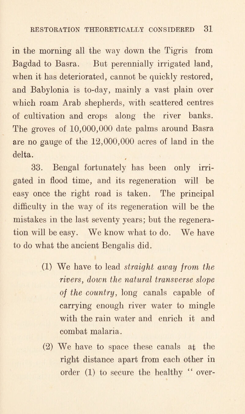 in the morning all the way down the Tigris from Bagdad to Basra. But perennially irrigated land, when it has deteriorated, cannot be quickly restored, and Babylonia is to-day, mainly a vast plain over which roam Arab shepherds, with scattered centres of cultivation and crops along the river banks. The groves of 10,000,000 date palms around Basra are no gauge of the 12,000,000 acres of land in the delta. 33. Bengal fortunately has been only irri¬ gated in flood time, and its regeneration will be easy once the right road is taken. The principal difficulty in the way of its regeneration will be the mistakes in the last seventy years; but the regenera¬ tion will be easy. We know what to do. We have to do what the ancient Bengalis did. (1) We have to lead straight away from the rivers, down the natural transverse slope of the country, long canals capable of carrying enough river water to mingle with the rain water and enrich it and combat malaria. (2) We have to space these canals at the right distance apart from each other in order (1) to secure the healthy “ over-