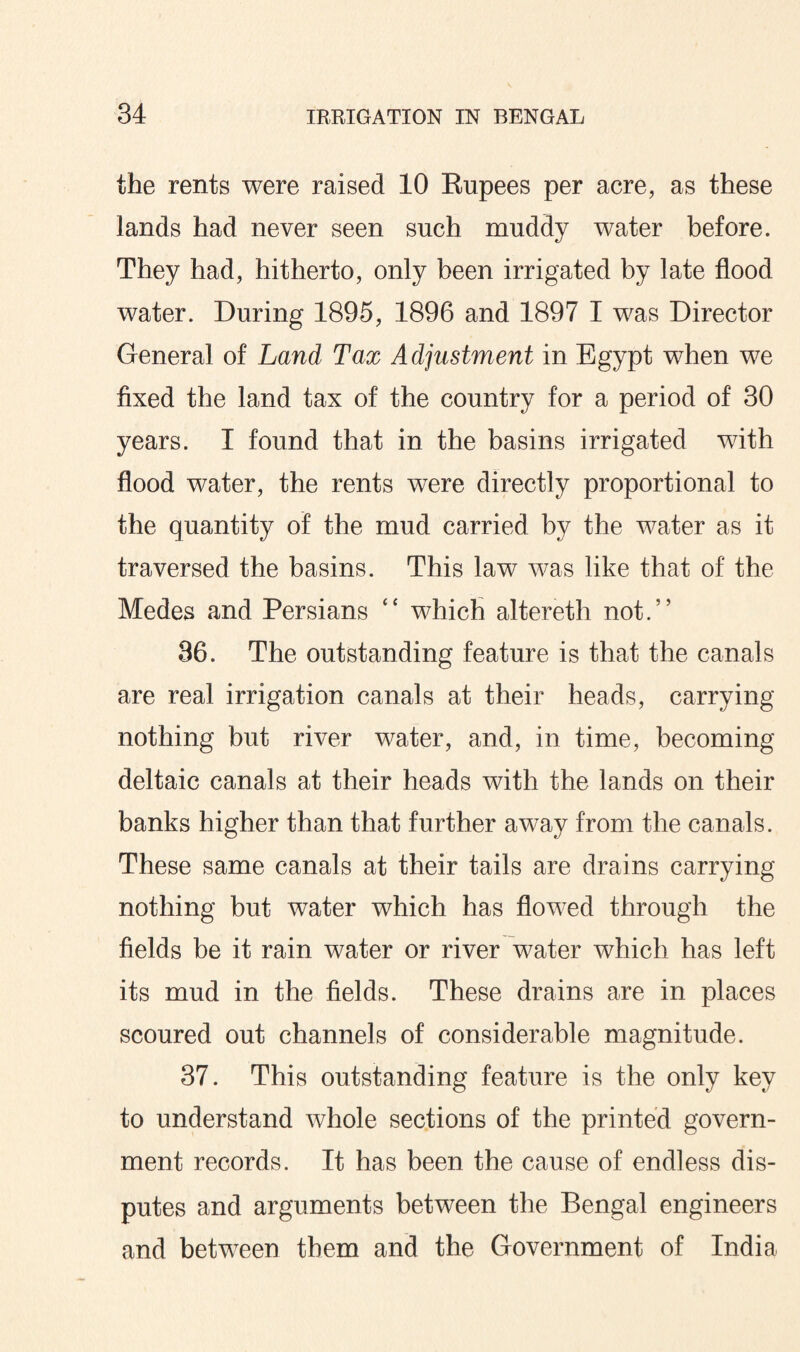 the rents were raised 10 Rupees per acre, as these lands had never seen such muddy water before. They had, hitherto, only been irrigated by late flood water. During 1895, 1896 and 1897 I was Director General of Land Tax Adjustment in Egypt when we fixed the land tax of the country for a period of 30 years. I found that in the basins irrigated with flood water, the rents were directly proportional to the quantity of the mud carried by the water as it traversed the basins. This law was like that of the Medes and Persians “ which altereth not.” 36. The outstanding feature is that the canals are real irrigation canals at their heads, carrying nothing but river water, and, in time, becoming deltaic canals at their heads with the lands on their banks higher than that further away from the canals. These same canals at their tails are drains carrying nothing but water which has flowed through the fields be it rain water or river water which has left its mud in the fields. These drains are in places scoured out channels of considerable magnitude. 37. This outstanding feature is the only key to understand whole sections of the printed govern¬ ment records. It has been the cause of endless dis¬ putes and arguments between the Bengal engineers and between them and the Government of India