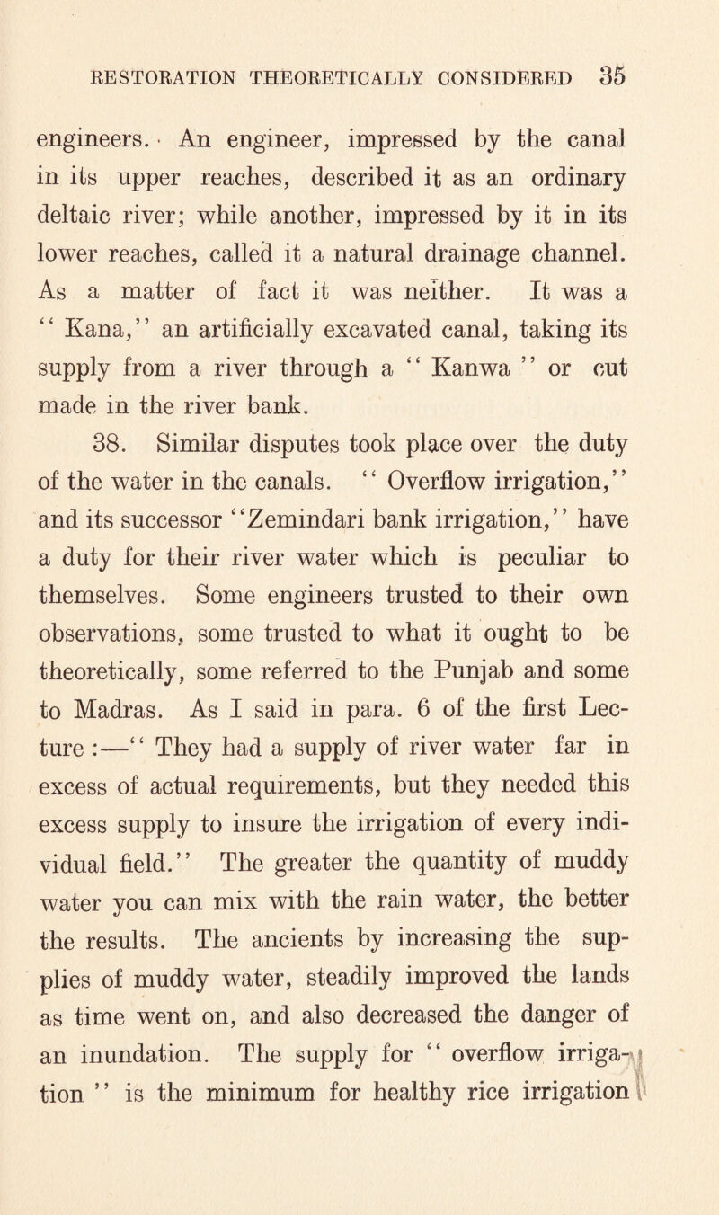 engineers. • An engineer, impressed by the canal in its upper reaches, described it as an ordinary deltaic river; while another, impressed by it in its lower reaches, called it a natural drainage channel. As a matter of fact it was neither. It was a Kana,” an artificially excavated canal, taking its supply from a river through a “ Kanwa ” or cut made in the river bank* 38. Similar disputes took place over the duty of the water in the canals. “ Overflow irrigation,” and its successor “Zemindari bank irrigation,” have a duty for their river water which is peculiar to themselves. Some engineers trusted to their own observations, some trusted to what it ought to be theoretically, some referred to the Punjab and some to Madras. As I said in para. 6 of the first Lec¬ ture :—“ They had a supply of river water far in excess of actual requirements, but they needed this excess supply to insure the irrigation of every indi¬ vidual field.” The greater the quantity of muddy water you can mix with the rain water, the better the results. The ancients by increasing the sup¬ plies of muddy water, steadily improved the lands as time went on, and also decreased the danger of an inundation. The supply for “ overflow irriga-j tion ’ ’ is the minimum for healthy rice irrigation $