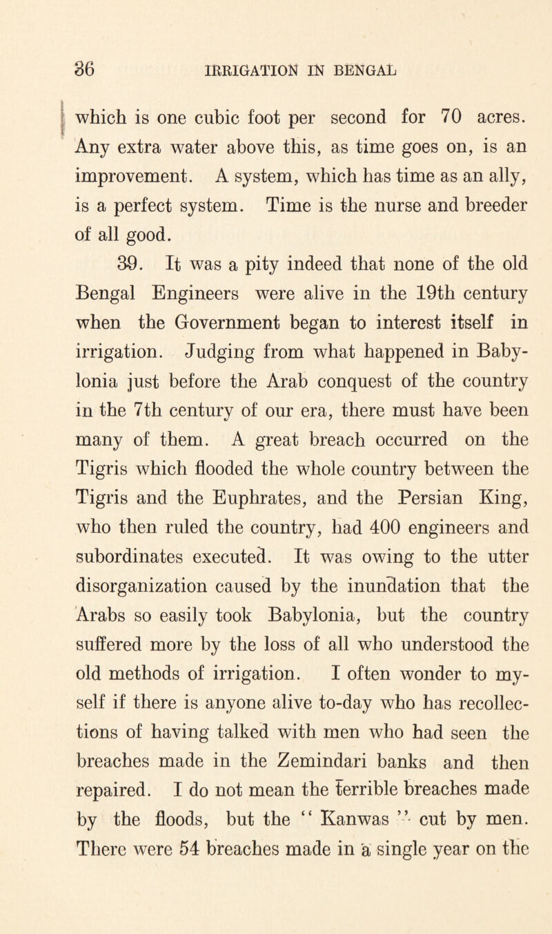 which is one cubic foot per second for 70 acres. Any extra water above this, as time goes on, is an improvement. A system, which has time as an ally, is a perfect system. Time is the nurse and breeder of all good. 39. It was a pity indeed that none of the old Bengal Engineers were alive in the 19th century when the Government began to interest itself in irrigation. Judging from what happened in Baby¬ lonia just before the Arab conquest of the country in the 7th century of our era, there must have been many of them. A great breach occurred on the Tigris which flooded the whole country between the Tigris and the Euphrates, and the Persian King, who then ruled the country, had 400 engineers and subordinates executed. It was owing to the utter disorganization caused by the inundation that the Arabs so easily took Babylonia, but the country suffered more by the loss of all who understood the old methods of irrigation. I often wonder to my¬ self if there is anyone alive to-day who has recollec¬ tions of having talked with men who had seen the breaches made in the Zemindari banks and then repaired. I do not mean the terrible breaches made by the floods, but the “ Kan was ” cut by men. There were 54 breaches made in a single year on the