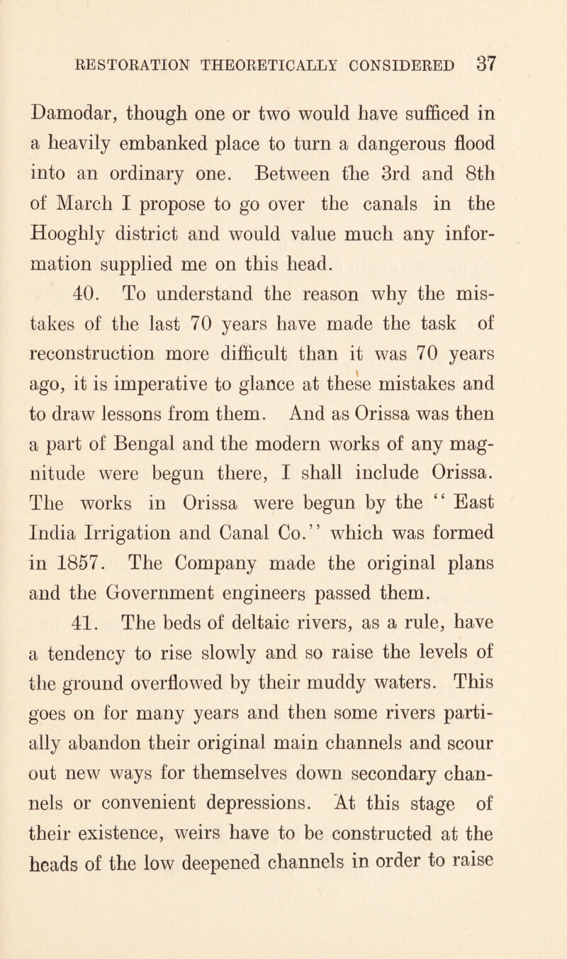 Damodar, though one or two would have sufficed in a heavily embanked place to turn a dangerous flood into an ordinary one. Between the 3rd and 8th of March I propose to go over the canals in the Hooghly district and would value much any infor¬ mation supplied me on this head. 40. To understand the reason why the mis¬ takes of the last 70 years have made the task of reconstruction more difficult than it was 70 years ago, it is imperative to glance at these mistakes and to draw lessons from them. And as Orissa was then a part of Bengal and the modern works of any mag¬ nitude were begun there, I shall include Orissa. The works in Orissa were begun by the “ East India Irrigation and Canal Co.” which was formed in 1857. The Company made the original plans and the Government engineers passed them. 41. The beds of deltaic rivers, as a rule, have a tendency to rise slowly and so raise the levels of the ground overflowed by their muddy waters. This goes on for many years and then some rivers parti¬ ally abandon their original main channels and scour out new ways for themselves down secondary chan¬ nels or convenient depressions. At this stage of their existence, weirs have to be constructed at the heads of the low deepened channels in order to raise