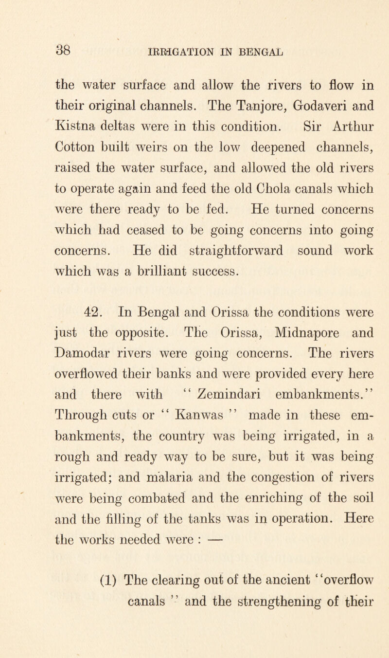 the water surface and allow the rivers to flow in their original channels. The Tanjore, Godaveri and Kistna deltas were in this condition. Sir Arthur Cotton built weirs on the low deepened channels, raised the water surface, and allowed the old rivers to operate again and feed the old Chola canals which were there ready to be fed. He turned concerns which had ceased to be going concerns into going concerns. He did straightforward sound work which was a brilliant success. 42. In Bengal and Orissa the conditions were just the opposite. The Orissa, Midnapore and Damodar rivers were going concerns. The rivers overflowed their banks and were provided every here and there with “ Zemindari embankments.” Through cuts or “ Kanwas ” made in these em¬ bankments, the country was being irrigated, in a rough and ready way to be sure, but it was being irrigated; and malaria and the congestion of rivers were being combated and the enriching of the soil and the filling of the tanks was in operation. Here the works needed were : — (1) The clearing out of the ancient “overflow canals ” and the strengthening of their