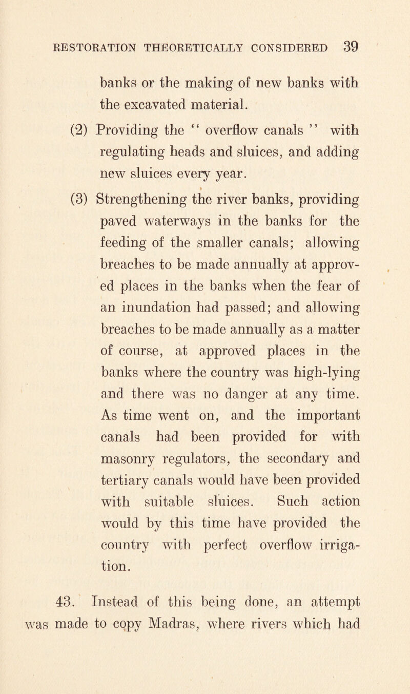 banks or the making of new banks with the excavated material. (2) Providing the “ overflow canals 5 9 with regulating heads and sluices, and adding new sluices every year. (3) Strengthening the river banks, providing paved waterways in the banks for the feeding of the smaller canals; allowing breaches to be made annually at approv¬ ed places in the banks when the fear of an inundation had passed; and allowing breaches to be made annually as a matter of course, at approved places in the banks where the country was high-lying and there was no danger at any time. As time went on, and the important canals had been provided for with masonry regulators, the secondary and tertiary canals would have been provided with suitable sluices. Such action would by this time have provided the country with perfect overflow irriga¬ tion. 43. Instead of this being done, an attempt was made to copy Madras, where rivers which had