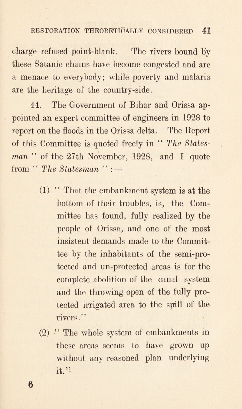 charge refused point-blank. The rivers bound by these Satanic chains have become congested and are a menace to everybody; while poverty and malaria are the heritage of the country-side. 44. The Government of Bihar and Orissa ap¬ pointed an expert committee of engineers in 1928 to report on the floods in the Orissa delta. The Keport of this Committee is quoted freely in “ The States¬ man ” of the 27th November, 1928, and I quote from “ The Statesman ” :— (1) “ That the embankment system is at the bottom of their troubles, is, the Com¬ mittee has found, fully realized by the people of Orissa, and one of the most insistent demands made to the Commit¬ tee by the inhabitants of the semi-pro¬ tected and un-protected areas is for the complete abolition of the canal system and the throwing open of the fully pro¬ tected irrigated area to the spill of the rivers.” (2) •“ The whole system of embankments in these areas seems to have grown up without any reasoned plan underlying it. 6