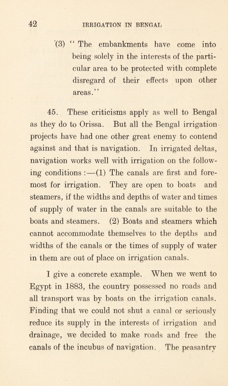 (3) “ The embankments have come into being solely in the interests of the parti¬ cular area to be protected with complete disregard of their effects upon other areas.” 45. These criticisms apply as well to Bengal as they do to Orissa. But all the Bengal irrigation projects have had one other great enemy to contend against and that is navigation. In irrigated deltas, navigation works well with irrigation on the follow¬ ing conditions :—(1) The canals are first and fore¬ most for irrigation. They are open to boats and steamers, if the widths and depths of water and times of supply of water in the canals are suitable to the boats and steamers. (2) Boats and steamers which cannot accommodate themselves to the depths and widths of the canals or the times of supply of water in them are out of place on irrigation canals. I give a concrete example. When we went to Egypt in 1883, the country possessed no roads and all transport was by boats on the irrigation canals. Finding that we could not shut a canal or seriously reduce its supply in the interests of irrigation and drainage, we decided to make roads and free the canals of the incubus of navigation. The peasantry
