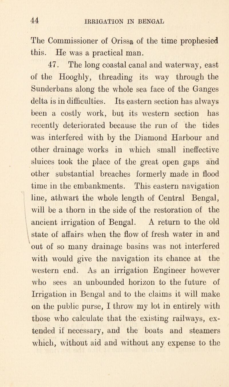 The Commissioner of Orissa of the time prophesied this. He was a practical man. 47. The long coastal canal and waterway, east of the Hooghly, threading its way through the Sunderbans along the whole sea face of the Ganges delta is in difficulties. Its eastern section has always been a costly work, but its western section has recently deteriorated because the run of the tides was interfered with by the Diamond Harbour and other drainage works in which small ineffective sluices took the place of the great open gaps and other substantial breaches formerly made in flood time in the embankments. This eastern navigation line, athwart the whole length of Central Bengal, will be a thorn in the side of the restoration of the ancient irrigation of Bengal. A return to the old state of affairs when the flow of fresh water in and out of so many drainage basins was not interfered with would give the navigation its chance at the western end. As an irrigation Engineer however who sees an unbounded horizon to the future of Irrigation in Bengal and to the claims it will make on the public purse, I throw my lot in entirely with those who calculate that the existing railways, ex¬ tended if necessary, and the boats and steamers which, without aid and without any expense to the