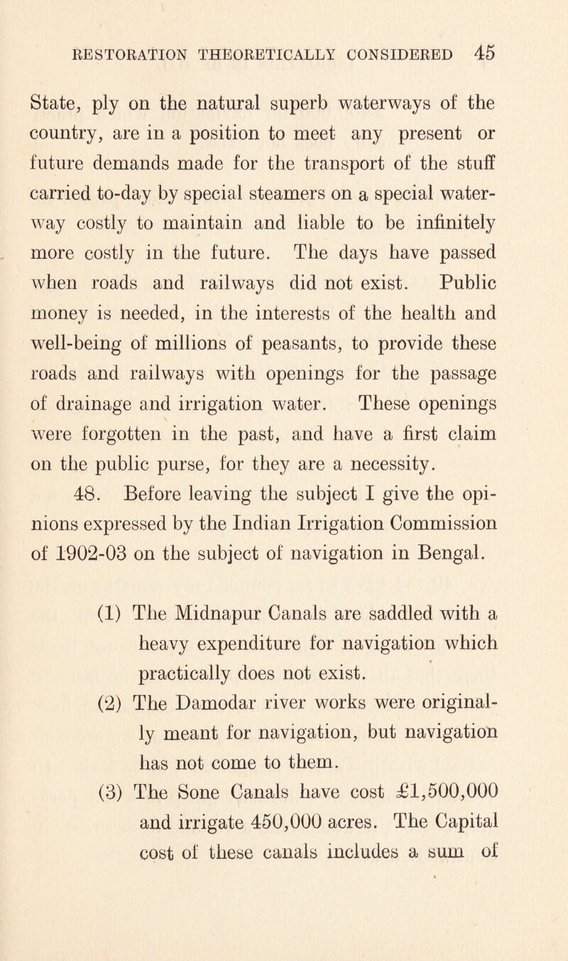 State, ply on the natural superb waterways of the country, are in a position to meet any present or future demands made for the transport of the stuff carried to-day by special steamers on a special water¬ way costly to maintain and liable to be infinitely more costly in the future. The days have passed when roads and railways did not exist. Public money is needed, in the interests of the health and well-being of millions of peasants, to provide these roads and railways with openings for the passage of drainage and irrigation water. These openings were forgotten in the past, and have a first claim on the public purse, for they are a necessity. 48. Before leaving the subject I give the opi¬ nions expressed by the Indian Irrigation Commission of 1902-03 on the subject of navigation in Bengal. (1) The Midnapur Canals are saddled with a heavy expenditure for navigation which practically does not exist. (2) The Damodar river works were original¬ ly meant for navigation, but navigation has not come to them. (3) The Sone Canals have cost £1,500,000 and irrigate 450,000 acres. The Capital cost of these canals includes a sum of