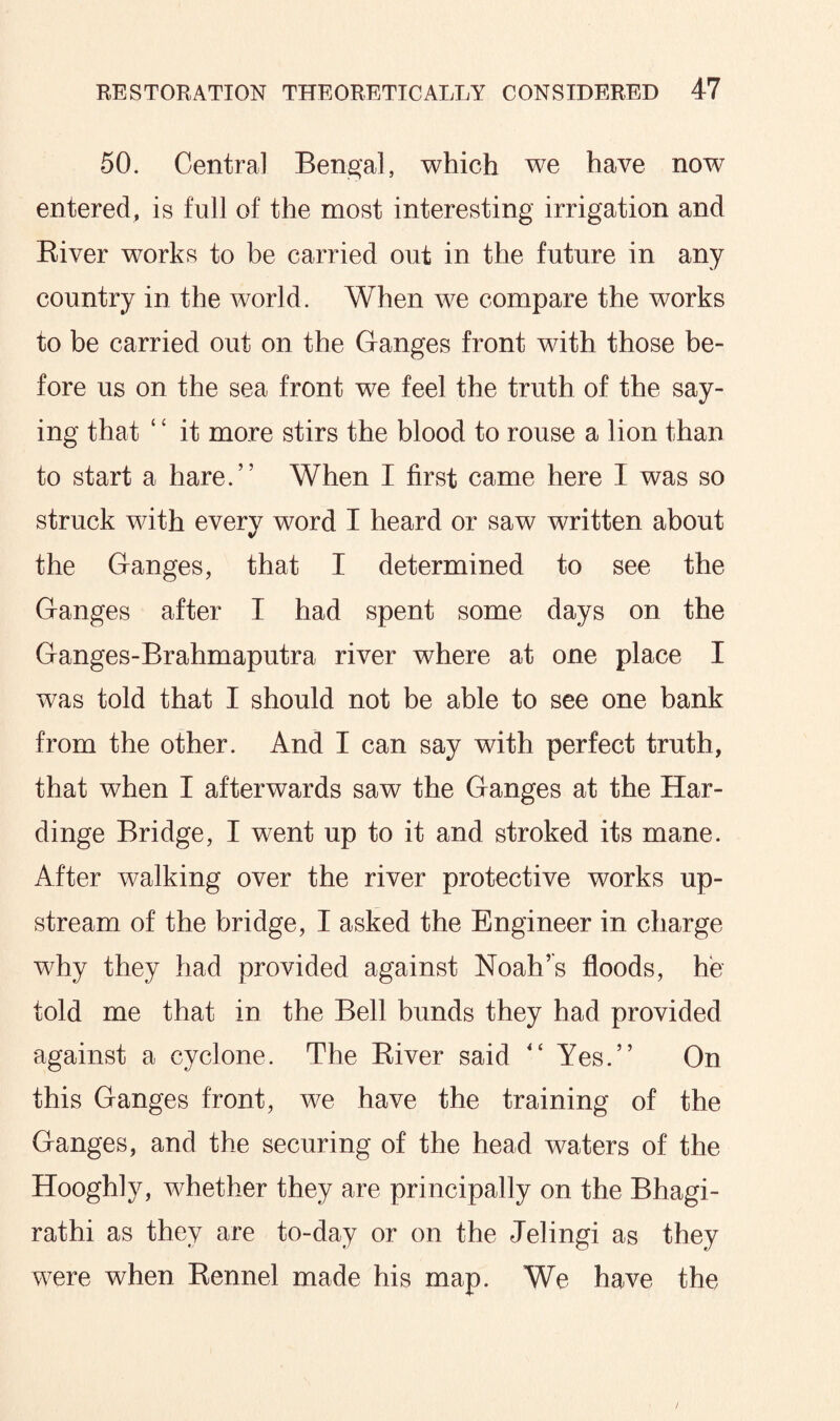 50. Central Bengal, which we have now entered, is full of the most interesting irrigation and River works to be carried out in the future in any country in the world. When we compare the works to be carried out on the Ganges front with those be¬ fore us on the sea front we feel the truth of the say¬ ing that ‘ ‘ it more stirs the blood to rouse a lion than to start a hare.” When I first came here I was so struck with every word I heard or saw written about the Ganges, that I determined to see the Ganges after I had spent some days on the Ganges-Brahmaputra river where at one place I was told that I should not be able to see one bank from the other. And I can say with perfect truth, that when I afterwards saw the Ganges at the Har- dinge Bridge, I went up to it and stroked its mane. After walking over the river protective works up¬ stream of the bridge, I asked the Engineer in charge why they had provided against Noah’s floods, he told me that in the Bell bunds they had provided against a cyclone. The River said “ Yes.” On this Ganges front, we have the training of the Ganges, and the securing of the head waters of the Hooghly, whether they are principally on the Bhagi- rathi as they are to-day or on the Jelingi as they were when Rennel made his map. We have the