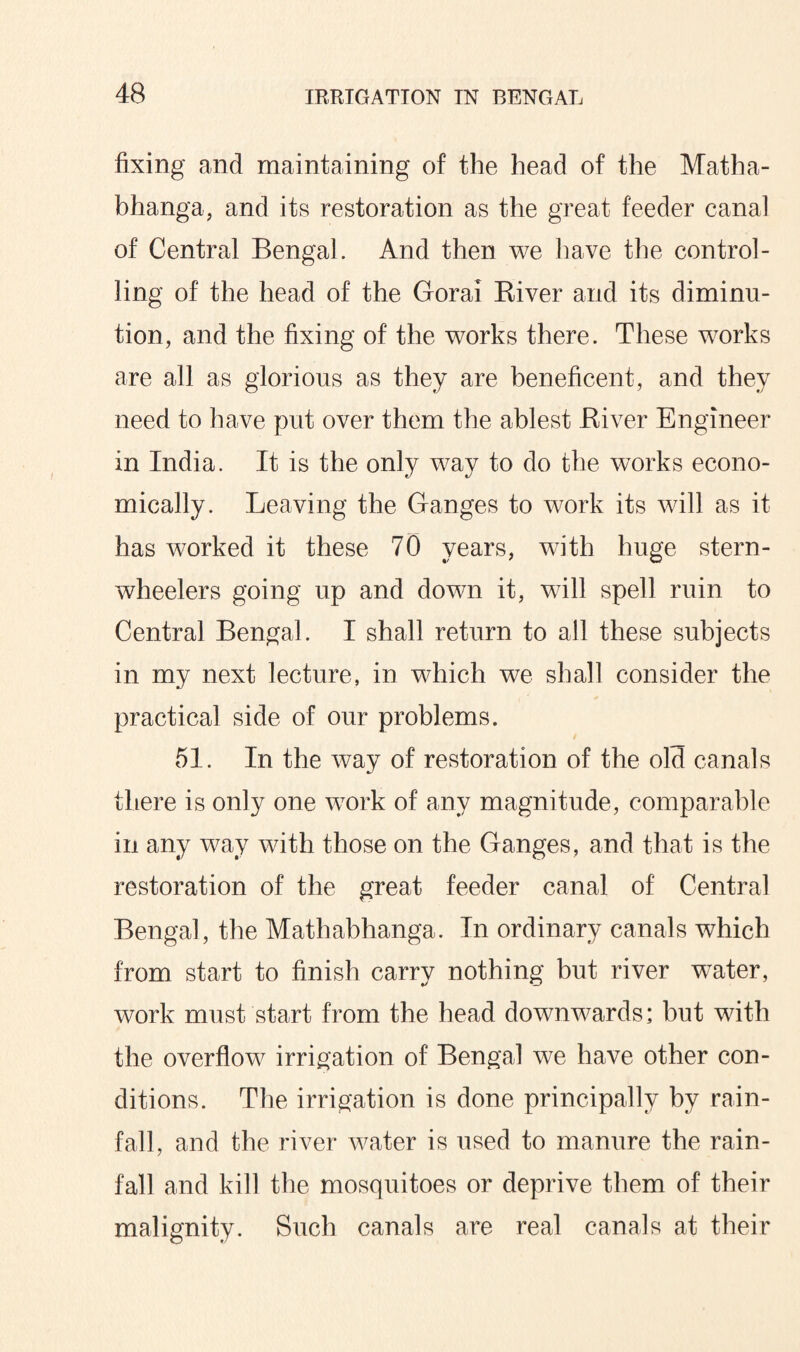 fixing and maintaining of the head of the Matha- bhanga, and its restoration as the great feeder canal of Central Bengal. And then we have the control¬ ling of the head of the Gorai Biver and its diminu¬ tion, and the fixing of the works there. These works are all as glorious as they are beneficent, and they need to have put over them the ablest Biver Engineer in India. It is the only way to do the works econo¬ mically. Leaving the Ganges to work its will as it has worked it these 70 years, with huge stern- wheelers going up and down it, will spell ruin to Central Bengal. I shall return to all these subjects in my next lecture, in which we shall consider the practical side of our problems. 51. In the way of restoration of the old canals there is only one work of any magnitude, comparable in any way with those on the Ganges, and that is the restoration of the great feeder canal of Central Bengal, the Mathabhanga. In ordinary canals which from start to finish carry nothing but river water, work must start from the head downwards; but with the overflow irrigation of Bengal we have other con¬ ditions. The irrigation is done principally by rain¬ fall, and the river water is used to manure the rain¬ fall and kill the mosquitoes or deprive them of their malignity. Such canals are real canals at their