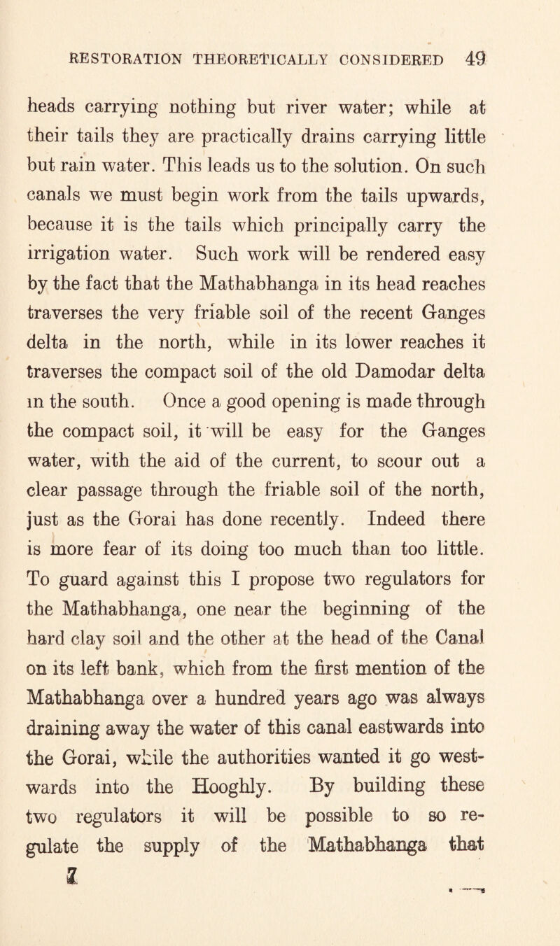 heads carrying nothing but river water; while at their tails they are practically drains carrying little but rain water. This leads us to the solution. On such canals we must begin work from the tails upwards, because it is the tails which principally carry the irrigation water. Such work will be rendered easy by the fact that the Mathabhanga in its head reaches traverses the very friable soil of the recent Ganges delta in the north, while in its lower reaches it traverses the compact soil of the old Damodar delta m the south. Once a good opening is made through the compact soil, it will be easy for the Ganges water, with the aid of the current, to scour out a clear passage through the friable soil of the north, just as the Gorai has done recently. Indeed there is more fear of its doing too much than too little. To guard against this I propose two regulators for the Mathabhanga, one near the beginning of the hard clay soil and the other at the head of the Canal on its left bank, which from the first mention of the Mathabhanga over a hundred years ago was always draining away the water of this canal eastwards into the Gorai, while the authorities wanted it go west¬ wards into the Hooghly. By building these two regulators it will be possible to so re¬ gulate the supply of the Mathabhanga that