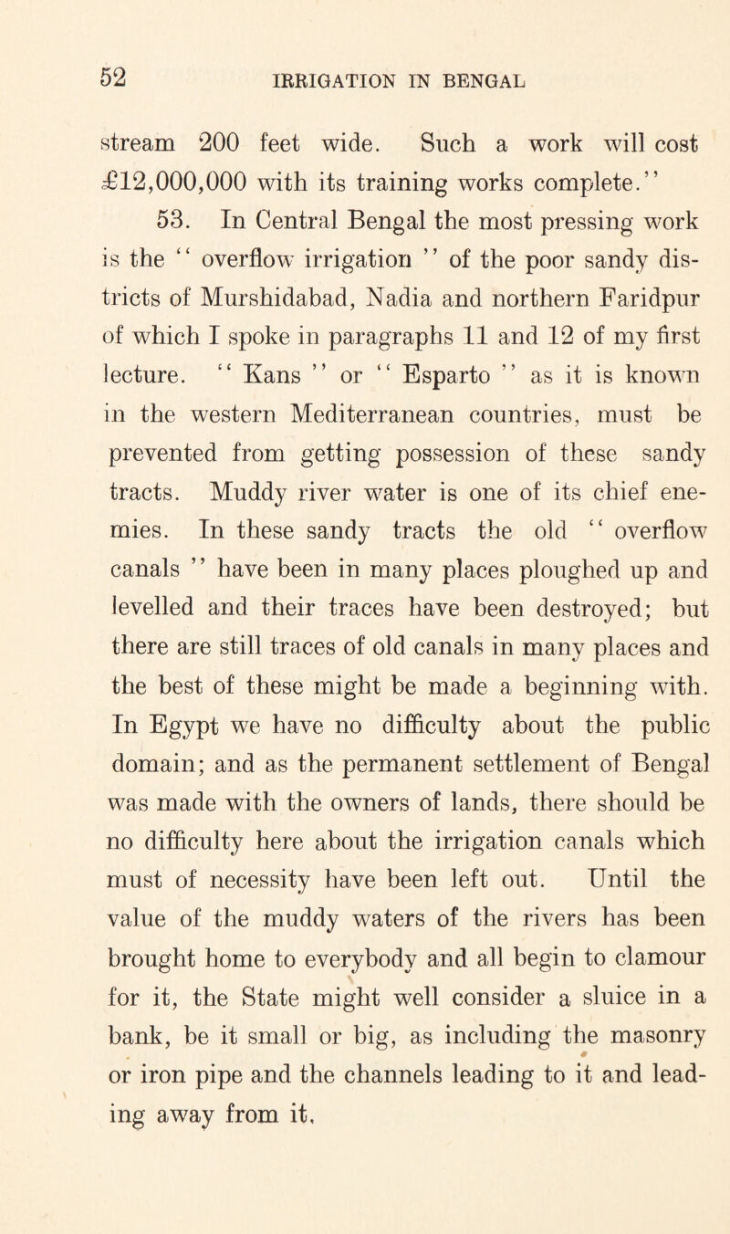 stream 200 feet wide. Such a work will cost ^£12,000,000 with its training works complete.” 53. In Central Bengal the most pressing work is the “ overflow irrigation ” of the poor sandy dis¬ tricts of Murshidabad, Nadia and northern Faridpur of which 1 spoke in paragraphs 11 and 12 of my first lecture. “ Kans ” or “ Esparto ” as it is known in the western Mediterranean countries, must be prevented from getting possession of these sandy tracts. Muddy river water is one of its chief ene¬ mies. In these sandy tracts the old “ overflow canals ’ ’ have been in many places ploughed up and levelled and their traces have been destroyed; but there are still traces of old canals in many places and the best of these might be made a beginning with. In Egypt we have no difficulty about the public domain; and as the permanent settlement of Bengal was made with the owners of lands, there should be no difficulty here about the irrigation canals which must of necessity have been left out. Until the value of the muddy waters of the rivers has been brought home to everybody and all begin to clamour for it, the State might well consider a sluice in a bank, be it small or big, as including the masonry * or iron pipe and the channels leading to it and lead¬ ing away from it.