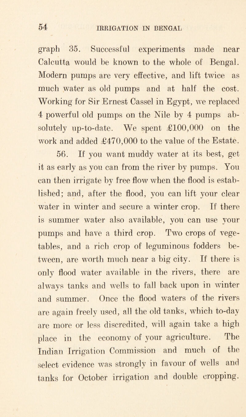 graph 35. Successful experiments made near Calcutta would be known to the whole of Bengal. Modern pumps are very effective, and lift twice as much water as old pumps and at half the cost. Working for Sir Ernest Cassel in Egypt, we replaced 4 powerful old pumps on the Nile by 4 pumps ab¬ solutely up-to-date. We spent £100,000 on the work and added £470,000 to the value of the Estate. 56. If you want muddy water at its best, get it as early as you can from the river by pumps. You can then irrigate by free flow when the flood is estab¬ lished; and, after the flood, you can lift your clear water in winter and secure a winter crop. If there is summer water also available, you can use your pumps and have a third crop. Two crops of vege¬ tables, and a rich crop of leguminous fodders be¬ tween, are worth much near a big city. If there is only flood water available in the rivers, there are always tanks and wells to fall back upon in winter and summer. Once the flood waters of the rivers are again freely used, all the old tanks, which to-day are more or less discredited, will again take a high place in the economy of your agriculture. The Indian Irrigation Commission and much of the select evidence was strongly in favour of wells and tanks for October irrigation and double cropping.