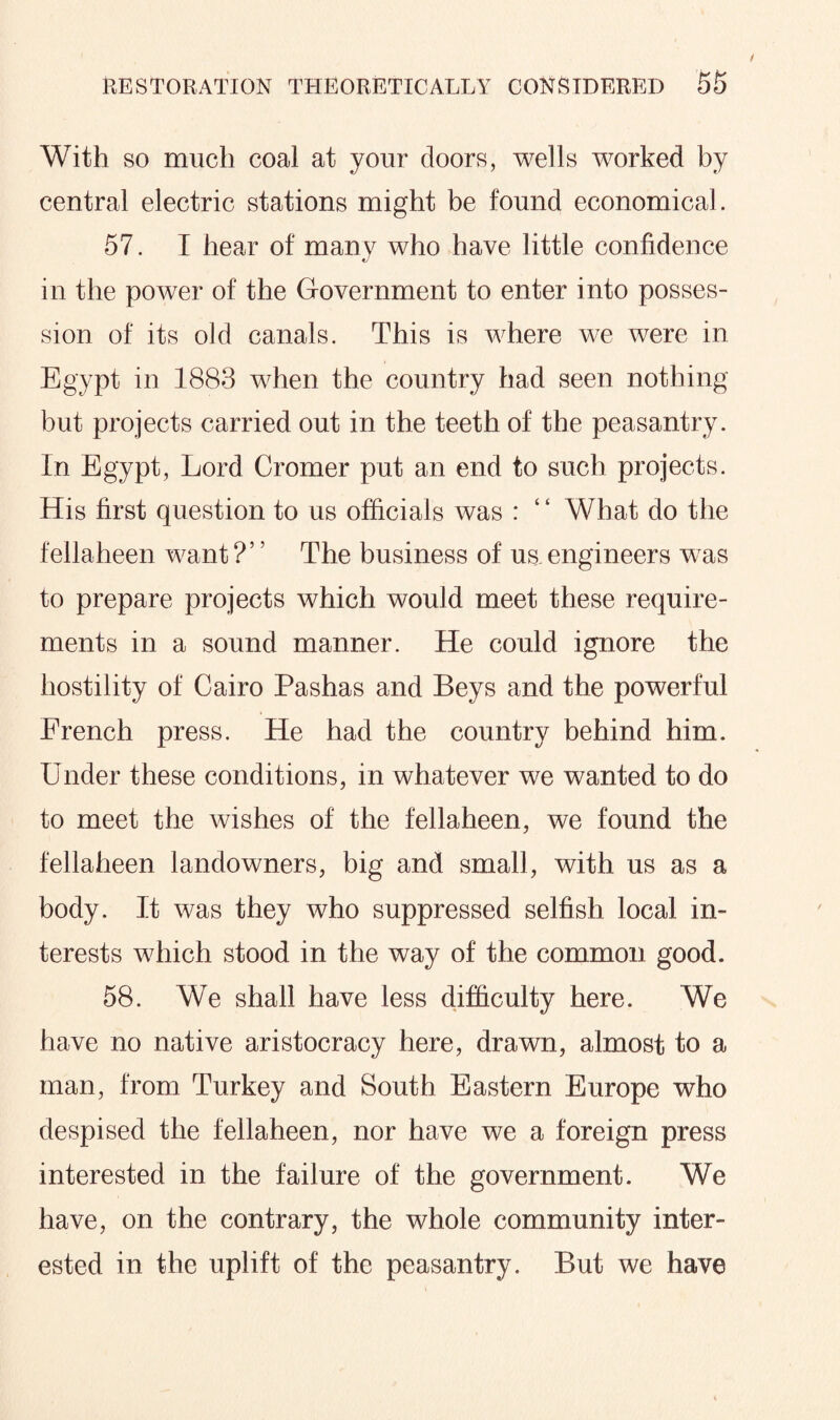 With so much coal at your doors, wells worked by central electric stations might be found economical. 57. I hear of many who have little confidence in the power of the Government to enter into posses¬ sion of its old canals. This is where we were in Egypt in 1883 when the country had seen nothing but projects carried out in the teeth of the peasantry. In Egypt, Lord Cromer put an end to such projects. His first question to us officials was : ‘ ‘ What do the fellaheen want ?’ ’ The business of us. engineers was to prepare projects which would meet these require¬ ments in a sound manner. He could ignore the hostility of Cairo Pashas and Beys and the powerful French press. He had the country behind him. Under these conditions, in whatever we wanted to do to meet the wishes of the fellaheen, we found the fellaheen landowners, big and small, with us as a body. It was they who suppressed selfish local in¬ terests wFich stood in the way of the common good. 58. We shall have less difficulty here. We have no native aristocracy here, drawn, almost to a man, from Turkey and South Eastern Europe who despised the fellaheen, nor have we a foreign press interested in the failure of the government. We have, on the contrary, the whole community inter¬ ested in the uplift of the peasantry. But we have