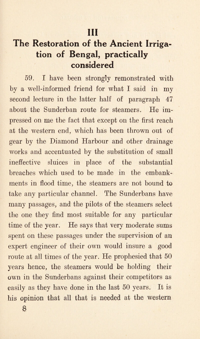 Ill The Restoration of the Ancient Irriga¬ tion of Bengal, practically considered 59. I have been strongly remonstrated with by a well-informed friend for what I said in my second lecture in the latter half of paragraph 47 about the Sunderban route for steamers. He im¬ pressed on me the fact that except on the first reach at the western end, which has been thrown out of gear by the Diamond Harbour and other drainage works and accentuated by the substitution of small ineffective sluices in place of the substantial breaches which used to be made in the embank¬ ments in flood time, the steamers are not bound to take any particular channel. The Sunderbans have many passages, and the pilots of the steamers select the one they find most suitable for any particular time of the year. He says that very moderate sums spent on these passages under the supervision of an expert engineer of their own would insure a good route at all times of the year. He prophesied that 50 years hence, the steamers would be holding their own in the Sunderbans against their competitors as easily as they have done in the last 50 years. It is his opinion that all that is needed at the western