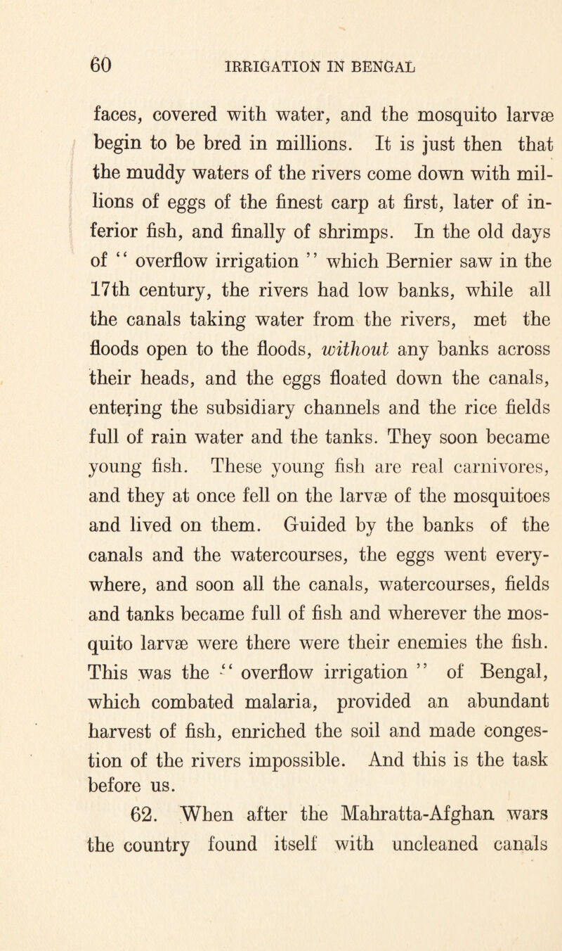 faces, covered with water, and the mosquito larvae begin to be bred in millions. It is just then that the muddy waters of the rivers come down with mil¬ lions of eggs of the finest carp at first, later of in¬ ferior fish, and finally of shrimps. In the old days of ‘ ‘ overflow irrigation ’ ’ which Bernier saw in the 17th century, the rivers had low banks, while all the canals taking water from the rivers, met the floods open to the floods, without any banks across their heads, and the eggs floated down the canals, entering the subsidiary channels and the rice fields full of rain water and the tanks. They soon became young fish. These young fish are real carnivores, and they at once fell on the larvae of the mosquitoes and lived on them. Guided by the banks of the canals and the watercourses, the eggs went every¬ where, and soon all the canals, watercourses, fields and tanks became full of fish and wherever the mos¬ quito larvae were there were their enemies the fish. This was the “ overflow irrigation ” of Bengal, which combated malaria, provided an abundant harvest of fish, enriched the soil and made conges¬ tion of the rivers impossible. And this is the task before us. 62. When after the Mahratta-Afghan wars the country found itself with uncleaned canals