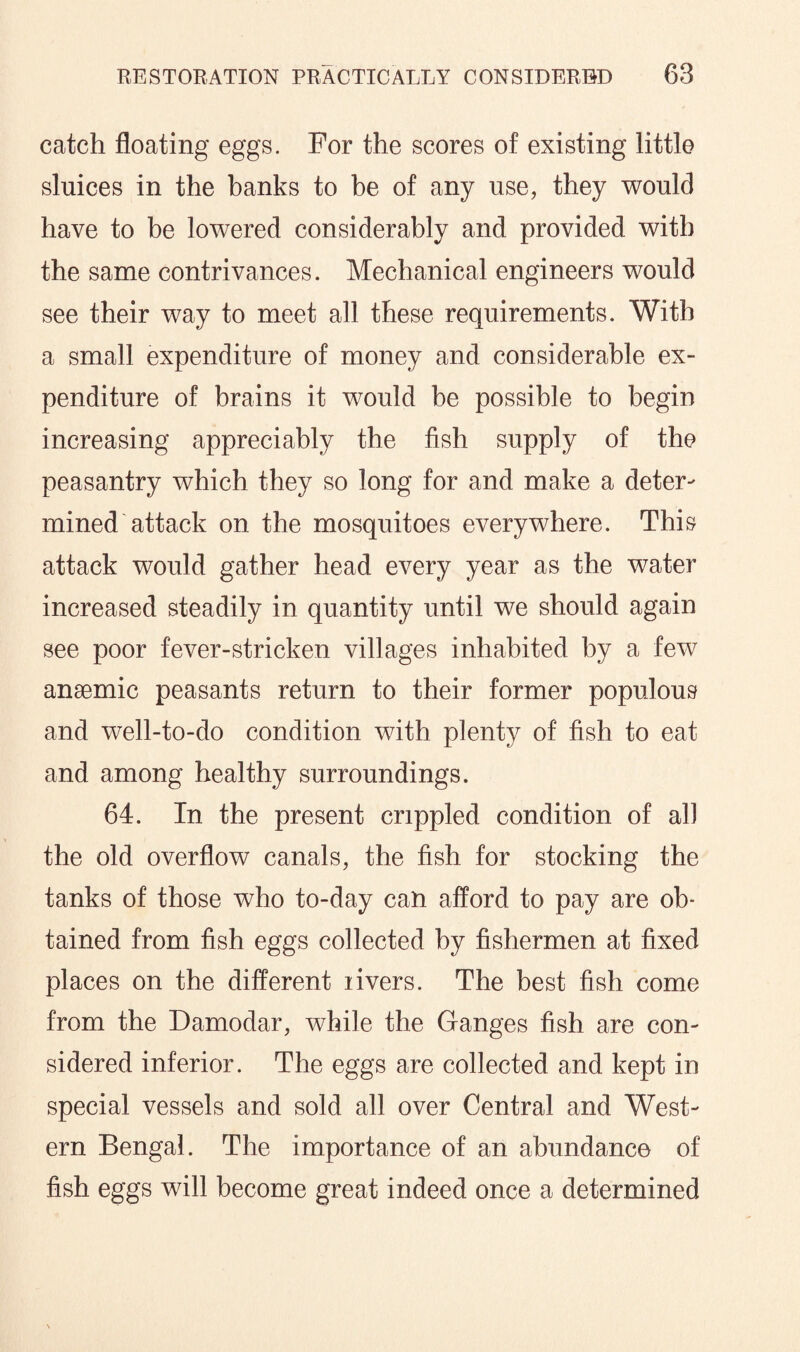 catch floating eggs. For the scores of existing little sluices in the banks to be of any use, they would have to be lowered considerably and provided with the same contrivances. Mechanical engineers would see their way to meet all these requirements. With a small expenditure of money and considerable ex¬ penditure of brains it would be possible to begin increasing appreciably the fish supply of the peasantry which they so long for and make a deter¬ mined attack on the mosquitoes everywhere. This attack would gather head every year as the water increased steadily in quantity until we should again see poor fever-stricken villages inhabited by a few anaemic peasants return to their former populous and well-to-do condition with plenty of fish to eat and among healthy surroundings. 64. In the present crippled condition of all the old overflow canals, the fish for stocking the tanks of those who to-day can afford to pay are ob¬ tained from fish eggs collected by fishermen at fixed places on the different livers. The best fish come from the Damodar, while the Ganges fish are con¬ sidered inferior. The eggs are collected and kept in special vessels and sold all over Central and West¬ ern Bengal. The importance of an abundance of fish eggs will become great indeed once a determined