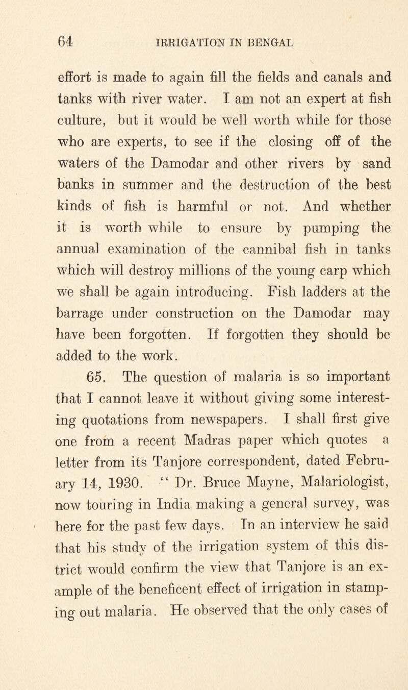 effort is made to again fill the fields and canals and tanks with river water. I am not an expert at fish culture, but it would be well worth while for those who are experts, to see if the closing off of the waters of the Damodar and other rivers by sand banks in summer and the destruction of the best kinds of fish is harmful or not. And whether it is worth while to ensure by pumping the annual examination of the cannibal fish in tanks which will destroy millions of the young carp which we shall be again introducing. Fish ladders at the barrage under construction on the Damodar may have been forgotten. If forgotten they should be added to the work. 65. The question of malaria is so important that I cannot leave it without giving some interest¬ ing quotations from newspapers. I shall first give one from a recent Madras paper which quotes a letter from its Tanjore correspondent, dated Febru¬ ary 14, 1930. “ Dr. Bruce Mayne, Malariologist, now touring in India making a general survey, was here for the past few days. In an interview he said that his study of the irrigation system of this dis¬ trict would confirm the view that Tanjore is an ex¬ ample of the beneficent effect of irrigation in stamp¬ ing out malaria. He observed that the only cases of