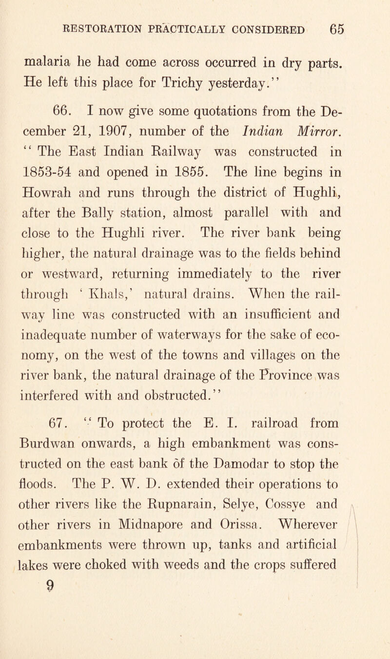 malaria he had come across occurred in dry parts. He left this place for Trichy yesterday.” 66. I now give some quotations from the De¬ cember 21, 1907, number of the Indian Mirror. ££ The East Indian Railway was constructed in 1853-54 and opened in 1855. The line begins in Howrah and runs through the district of Hughli, after the Bally station, almost parallel with and close to the Hughli river. The river bank being higher, the natural drainage was to the fields behind or westward, returning immediately to the river through £ Khals,’ natural drains. When the rail¬ way line was constructed with an insufficient and inadequate number of waterways for the sake of eco¬ nomy, on the west of the towns and villages on the river bank, the natural drainage of the Province was interfered with and obstructed.” 67. ££ To protect the E. I. railroad from Burdwan onwards, a high embankment was cons¬ tructed on the east bank of the Damodar to stop the floods. The P. W. D. extended their operations to other rivers like the Rupnarain, Selye, Cossye and other rivers in Midnapore and Orissa. Wherever embankments were thrown up, tanks and artificial lakes were choked with weeds and the crops suffered 9