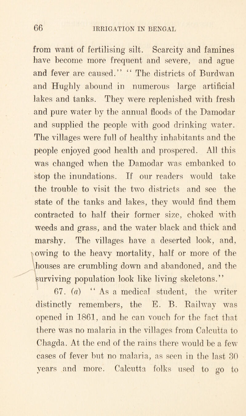 from want of fertilising silt. Scarcity and famines have become more frequent and severe, and ague and fever are caused.” “ The districts of Burdwan and Hughly abound in numerous large artificial lakes and tanks. They were replenished with fresh and pure water by the annual floods of the Damodar and supplied the people with good drinking water. The villages were full of healthy inhabitants and the people enjoyed good health and prospered. All this was changed when the Damodar was embanked to stop the inundations. If our readers would take the trouble to visit the two districts and see the state of the tanks and lakes, they would find them contracted to half their former size, choked with weeds and grass, and the water black and thick and marshy. The villages have a deserted look, and, owing to the heavy mortality, half or more of the houses are crumbling down and abandoned, and the surviving population look like living skeletons.” 67. (a) “ As a medical student, the writer distinctly remembers, the E. B. Railway was opened in 1861, and he can vouch for the fact that there was no malaria in the villages from Calcutta to Chagda. At the end of the rains there would be a few cases of fever but no malaria, as seen in the last 30 years and more. Calcutta folks used to go to f O