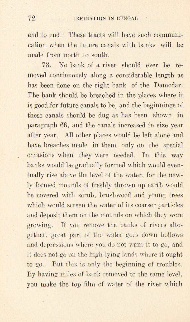 end to end. These tracts will have such communi¬ cation when the future canals with banks will be made from north to south. 73. No bank of a river should ever be re¬ moved continuously along a considerable length as has been done on the right bank of the Damodar. The bank should be breached in the places where it is good for future canals to be, and the beginnings of these canals should be dug as has been shown in paragraph 66, and the canals increased in size year after year. All other places would be left alone and have breaches made in them only on the special occasions wrhen they were needed. In this way banks would be gradually formed which would even¬ tually rise above the level of the water, for the new¬ ly formed mounds of freshly thrown up earth would be covered with scrub, brushwood and young trees which would screen the water of its coarser particles and deposit them on the mounds on which they were growing. If you remove the banks of rivers alto¬ gether, great part of the water goes down hollows and depressions where you do not want it to go, and it does not go on the high-lying lands where it ought to go. But this is only the beginning of troubles. By having miles of bank removed to the same level, you make the top film of water of the river which