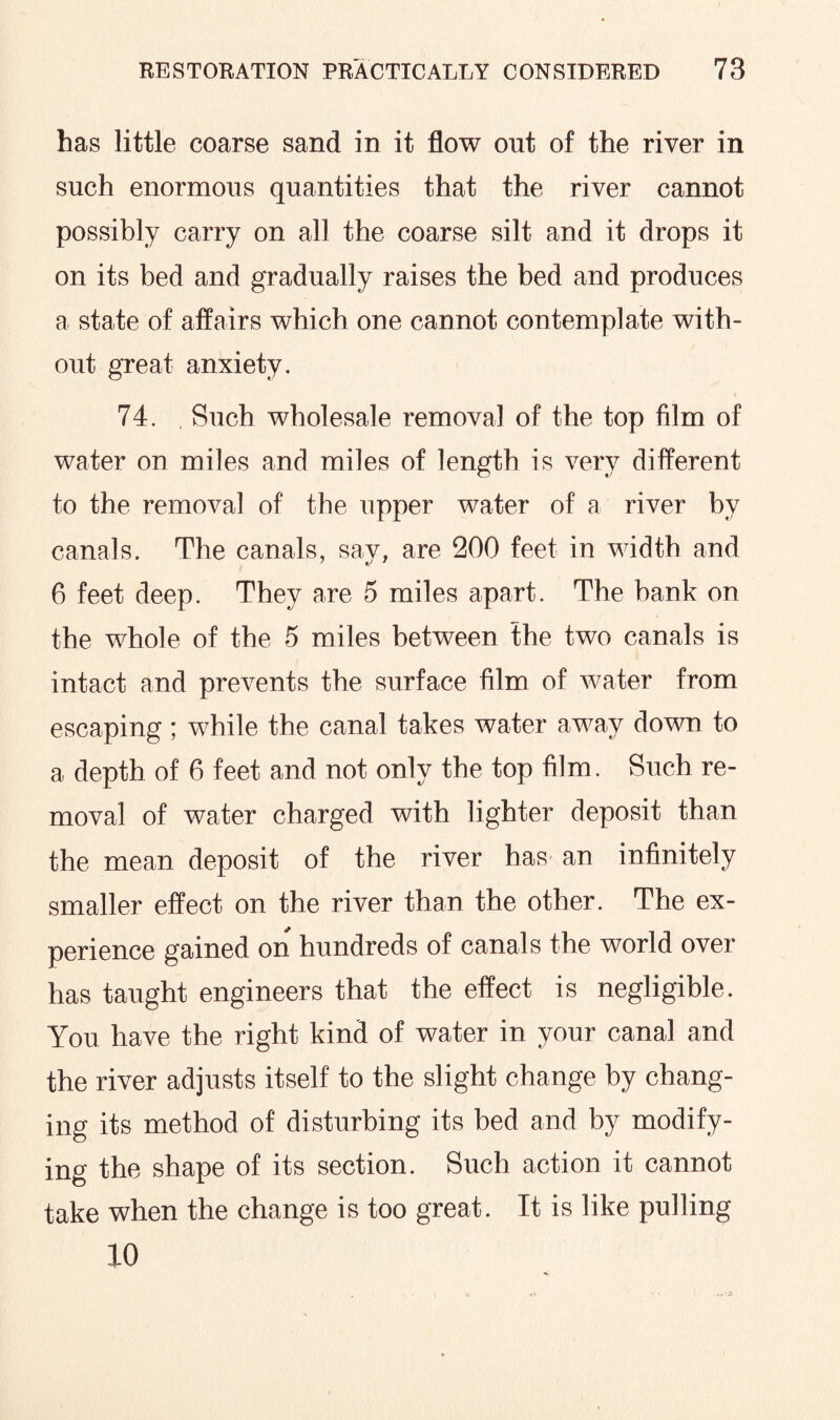 has little coarse sand in it flow out of the river in such enormous quantities that the river cannot possibly carry on all the coarse silt and it drops it on its bed and gradually raises the bed and produces a state of affairs which one cannot contemplate with¬ out great anxiety. t 74. Such wholesale removal of the top film of water on miles and miles of length is very different to the removal of the upper water of a river by canals. The canals, say, are 200 feet in width and 6 feet deep. They are 5 miles apart. The bank on the whole of the 5 miles between the two canals is intact and prevents the surface film of water from escaping; while the canal takes water away down to a depth of 6 feet and not only the top film. Such re¬ moval of water charged with lighter deposit than the mean deposit of the river has an infinitely smaller effect on the river than the other. The ex¬ perience gained on hundreds of canals the world over has taught engineers that the effect is negligible. You have the right kind of water in your canal and the river adjusts itself to the slight change by chang¬ ing its method of disturbing its bed and by modify¬ ing the shape of its section. Such action it cannot take when the change is too great. It is like pulling 10