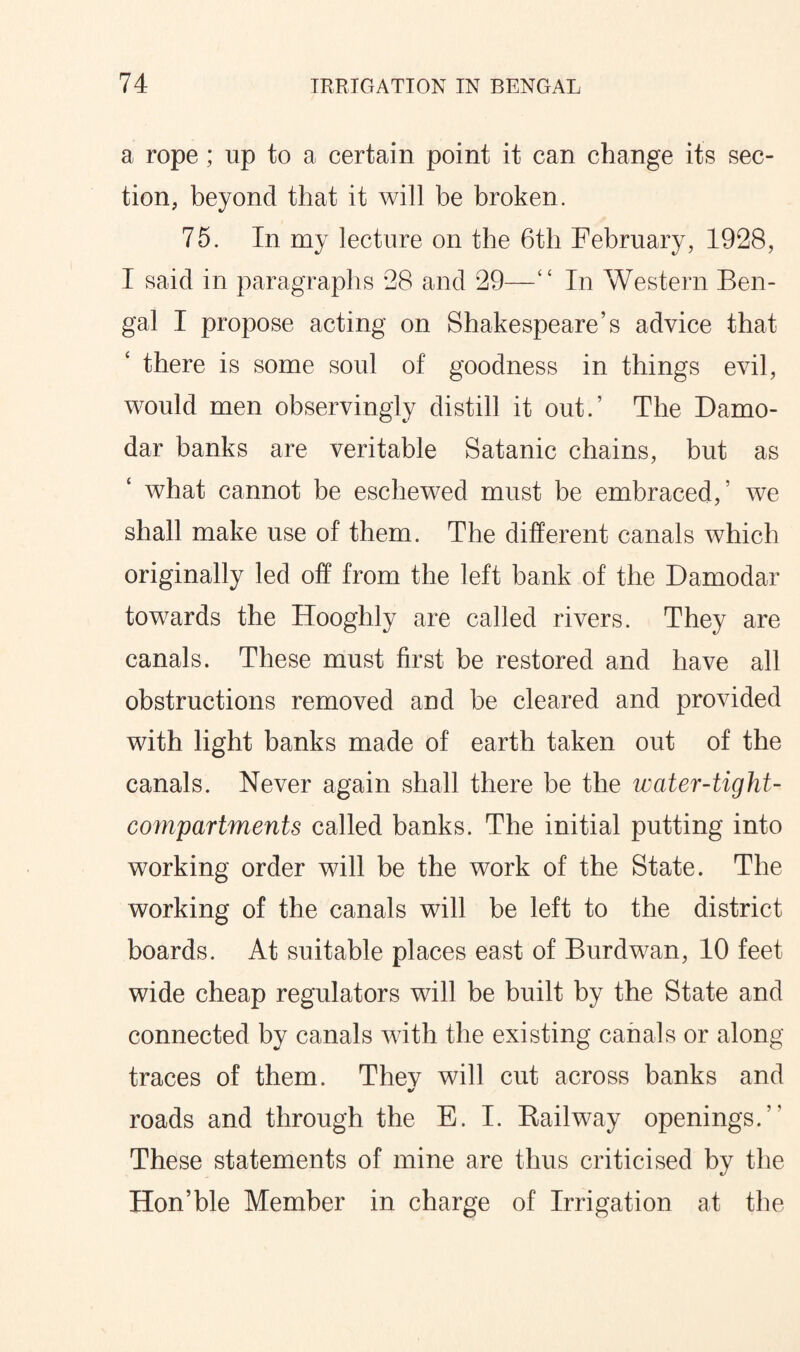 a rope; up to a certain point it can change its sec¬ tion, beyond that it will be broken. 75. In my lecture on the 6th February, 1928, I said in paragraphs 28 and 29—“ In Western Ben¬ gal I propose acting on Shakespeare’s advice that there is some soul of goodness in things evil, would men observingly distill it out.’ The Damo- dar banks are veritable Satanic chains, but as what cannot be eschewed must be embraced,’ we shall make use of them. The different canals which originally led off from the left bank of the Damodar towards the Hooghly are called rivers. They are canals. These must first be restored and have all obstructions removed and be cleared and provided with light banks made of earth taken out of the canals. Never again shall there be the water-tight- compartments called banks. The initial putting into working order will be the work of the State. The working of the canals will be left to the district boards. At suitable places east of Burdwan, 10 feet wide cheap regulators will be built by the State and connected by canals with the existing canals or along traces of them. Thev will cut across banks and roads and through the E. I. Bailway openings/' These statements of mine are thus criticised by the Hon’ble Member in charge of Irrigation at the