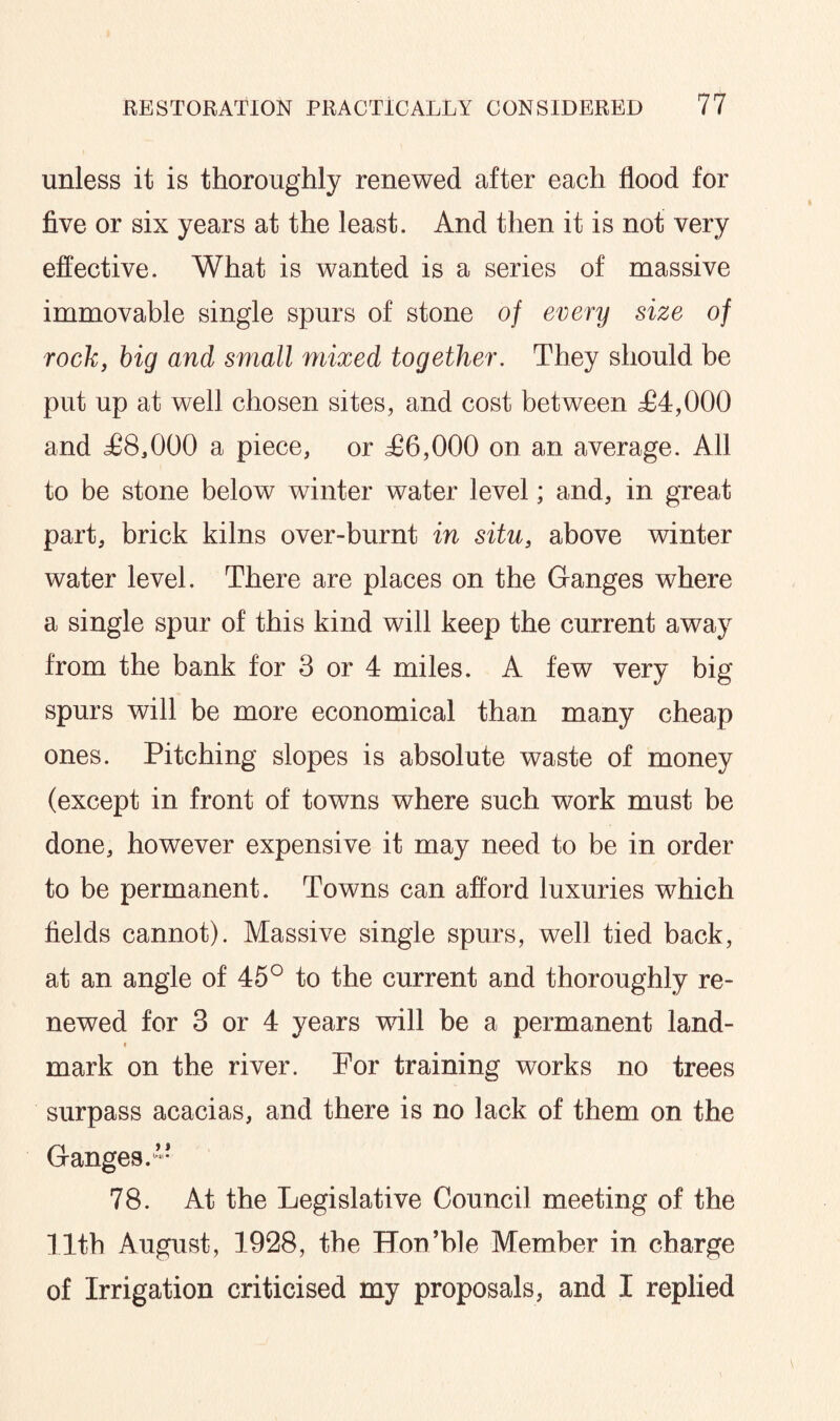 unless it is thoroughly renewed after each flood for five or six years at the least. And then it is not very effective. What is wanted is a series of massive immovable single spurs of stone of every size of rock, big and small mixed together. They should be put up at well chosen sites, and cost between £4,000 and £8,000 a piece, or £6,000 on an average. All to be stone below winter water level; and, in great part, brick kilns over-burnt in situ, above winter water level. There are places on the Ganges where a single spur of this kind will keep the current away from the bank for 3 or 4 miles. A few very big spurs will be more economical than many cheap ones. Pitching slopes is absolute waste of money (except in front of towns where such work must be done, however expensive it may need to be in order to be permanent. Towns can afford luxuries which fields cannot). Massive single spurs, well tied back, at an angle of 45° to the current and thoroughly re¬ newed for 3 or 4 years will be a permanent land¬ mark on the river. For training works no trees surpass acacias, and there is no lack of them on the Ganges.” 78. At the Legislative Council meeting of the 11th August, 1928, the Hon’ble Member in charge of Irrigation criticised my proposals, and I replied