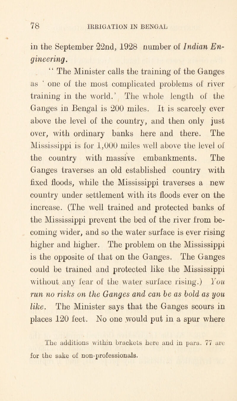 in the September 22nd, 1928 number of Indian En¬ gineering. The Minister calls the training of the Ganges as 1 one of the most complicated problems of river training in the world.’ The whole length of the Ganges in Bengal is 200 miles. It is scarcely ever above the level of the country, and then only just over, with ordinary banks here and there. The Mississippi is for 1,000 miles well above the level of the country with massive embankments. The Ganges traverses an old established country with fixed floods, while the Mississippi traverses a new country under settlement with its floods ever on the increase. (The well trained and protected banks of the Mississippi prevent the bed of the river from be¬ coming wider, and so the water surface is ever rising higher and higher. The problem on the Mississippi is the opposite of that on the Ganges. The Ganges could be trained and protected like the Mississippi without any fear of the water surface rising.) You run no risks on the Ganges and can be as bold as igou like. The Minister says that the Ganges scours in places 120 feet. No one would put in a spur where The additions within brackets here and in para. 77 are for the sake of non-professionals.