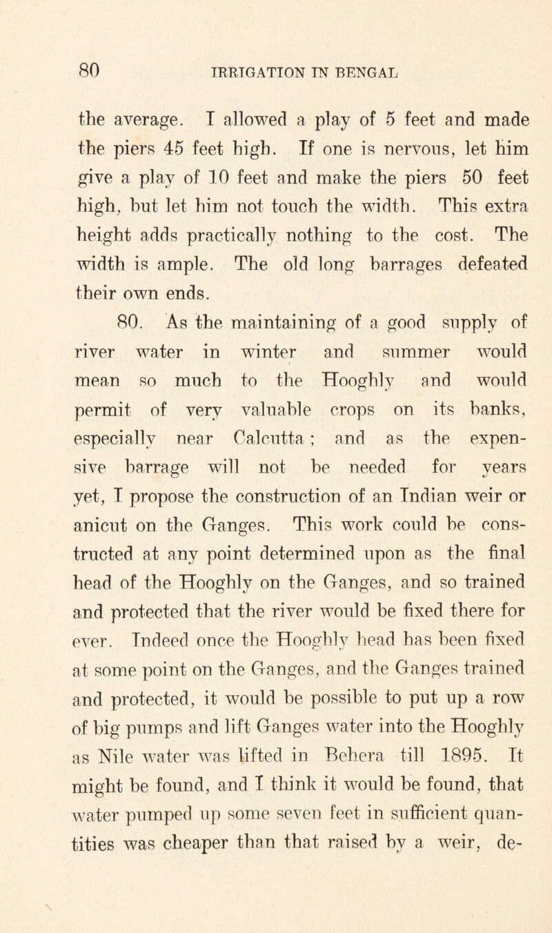 the average. T allowed a play of 5 feet and made the piers 45 feet high. If one is nervous, let him give a play of 10 feet and make the piers 50 feet high, hut let him not touch the width. This extra height adds practically nothing to the cost. The width is ample. The old long barrages defeated their own ends. 80. As the maintaining of a good supply of river water in winter and summer would mean so much to the Hooghly and would permit of very valuable crops on its banks, especially near Calcutta; and as the expen¬ sive barrage will not be needed for years yet, I propose the construction of an Indian weir or anicut on the Ganges. This work could be cons¬ tructed at any point determined upon as the final head of the Hooghly on the Ganges, and so trained and protected that the river would be fixed there for ever. Indeed once the Hooghly head has been fixed at some point on the Ganges, and the Ganges trained and protected, it would he possible to put up a row of big pumps and lift Ganges water into the Hooghly as Nile water was lifted in Beh era till 1895. It might he found, and I think it would be found, that water pumped up some seven feet in sufficient quan¬ tities was cheaper than that raised by a weir, de-