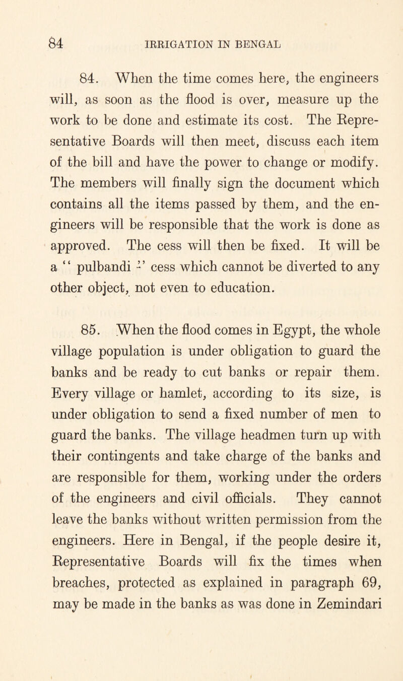 84. When the time comes here, the engineers will, as soon as the flood is over, measure up the work to be done and estimate its cost. The Repre¬ sentative Boards will then meet, discuss each item of the bill and have the power to change or modify. The members will finally sign the document which contains all the items passed by them, and the en¬ gineers will be responsible that the work is done as approved. The cess will then be fixed. It will be a “ pulbandi cess which cannot be diverted to any other object, not even to education. 85. When the flood comes in Egypt, the whole village population is under obligation to guard the banks and be ready to cut banks or repair them. Every village or hamlet, according to its size, is under obligation to send a fixed number of men to guard the banks. The village headmen turn up with their contingents and take charge of the banks and are responsible for them, working under the orders of the engineers and civil officials. They cannot leave the banks without written permission from the engineers. Here in Bengal, if the people desire it, Representative Boards will fix the times when breaches, protected as explained in paragraph 69, may be made in the banks as was done in Zemindari